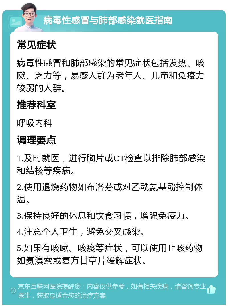 病毒性感冒与肺部感染就医指南 常见症状 病毒性感冒和肺部感染的常见症状包括发热、咳嗽、乏力等，易感人群为老年人、儿童和免疫力较弱的人群。 推荐科室 呼吸内科 调理要点 1.及时就医，进行胸片或CT检查以排除肺部感染和结核等疾病。 2.使用退烧药物如布洛芬或对乙酰氨基酚控制体温。 3.保持良好的休息和饮食习惯，增强免疫力。 4.注意个人卫生，避免交叉感染。 5.如果有咳嗽、咳痰等症状，可以使用止咳药物如氨溴索或复方甘草片缓解症状。