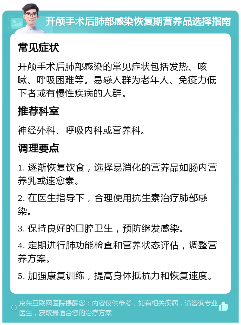 开颅手术后肺部感染恢复期营养品选择指南 常见症状 开颅手术后肺部感染的常见症状包括发热、咳嗽、呼吸困难等。易感人群为老年人、免疫力低下者或有慢性疾病的人群。 推荐科室 神经外科、呼吸内科或营养科。 调理要点 1. 逐渐恢复饮食，选择易消化的营养品如肠内营养乳或速愈素。 2. 在医生指导下，合理使用抗生素治疗肺部感染。 3. 保持良好的口腔卫生，预防继发感染。 4. 定期进行肺功能检查和营养状态评估，调整营养方案。 5. 加强康复训练，提高身体抵抗力和恢复速度。