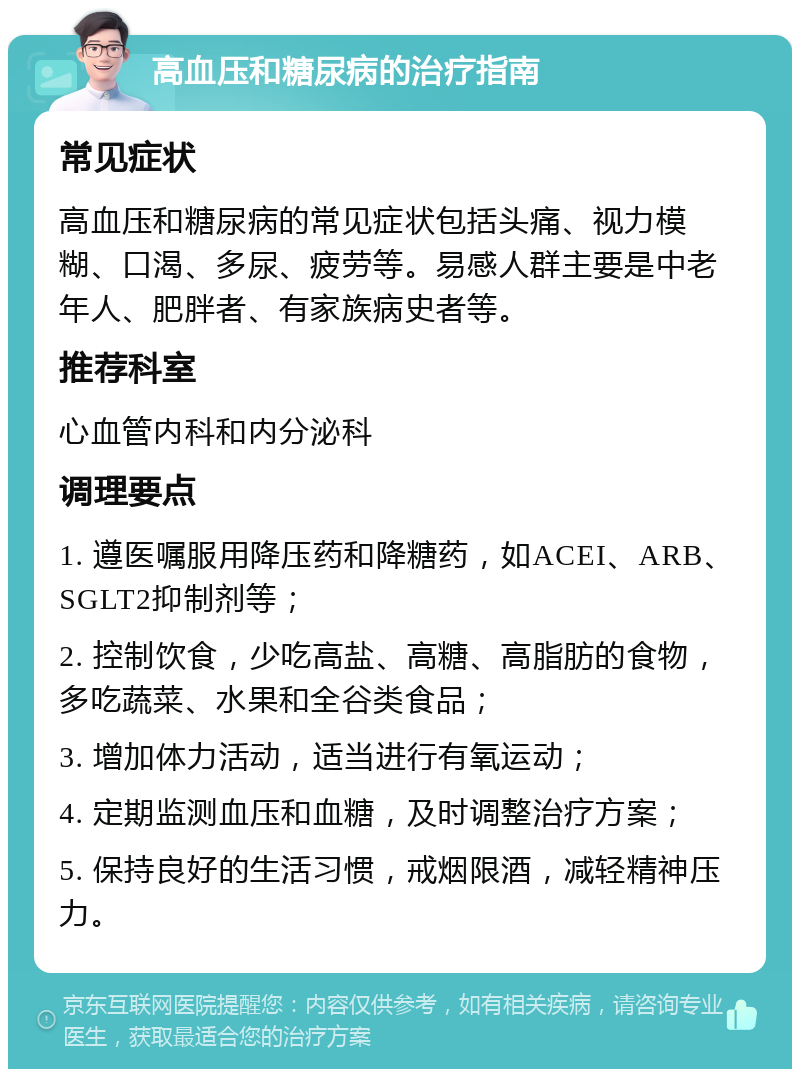 高血压和糖尿病的治疗指南 常见症状 高血压和糖尿病的常见症状包括头痛、视力模糊、口渴、多尿、疲劳等。易感人群主要是中老年人、肥胖者、有家族病史者等。 推荐科室 心血管内科和内分泌科 调理要点 1. 遵医嘱服用降压药和降糖药，如ACEI、ARB、SGLT2抑制剂等； 2. 控制饮食，少吃高盐、高糖、高脂肪的食物，多吃蔬菜、水果和全谷类食品； 3. 增加体力活动，适当进行有氧运动； 4. 定期监测血压和血糖，及时调整治疗方案； 5. 保持良好的生活习惯，戒烟限酒，减轻精神压力。