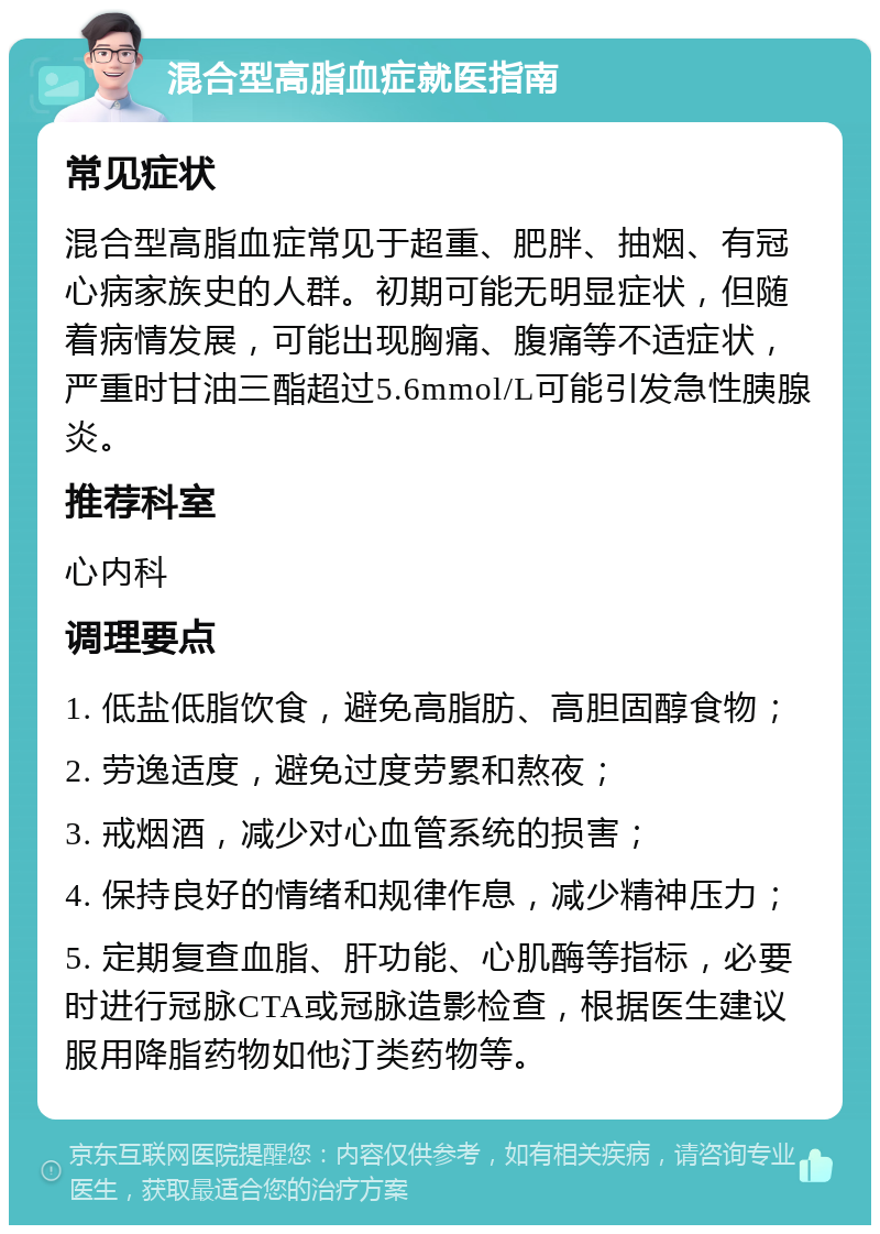 混合型高脂血症就医指南 常见症状 混合型高脂血症常见于超重、肥胖、抽烟、有冠心病家族史的人群。初期可能无明显症状，但随着病情发展，可能出现胸痛、腹痛等不适症状，严重时甘油三酯超过5.6mmol/L可能引发急性胰腺炎。 推荐科室 心内科 调理要点 1. 低盐低脂饮食，避免高脂肪、高胆固醇食物； 2. 劳逸适度，避免过度劳累和熬夜； 3. 戒烟酒，减少对心血管系统的损害； 4. 保持良好的情绪和规律作息，减少精神压力； 5. 定期复查血脂、肝功能、心肌酶等指标，必要时进行冠脉CTA或冠脉造影检查，根据医生建议服用降脂药物如他汀类药物等。