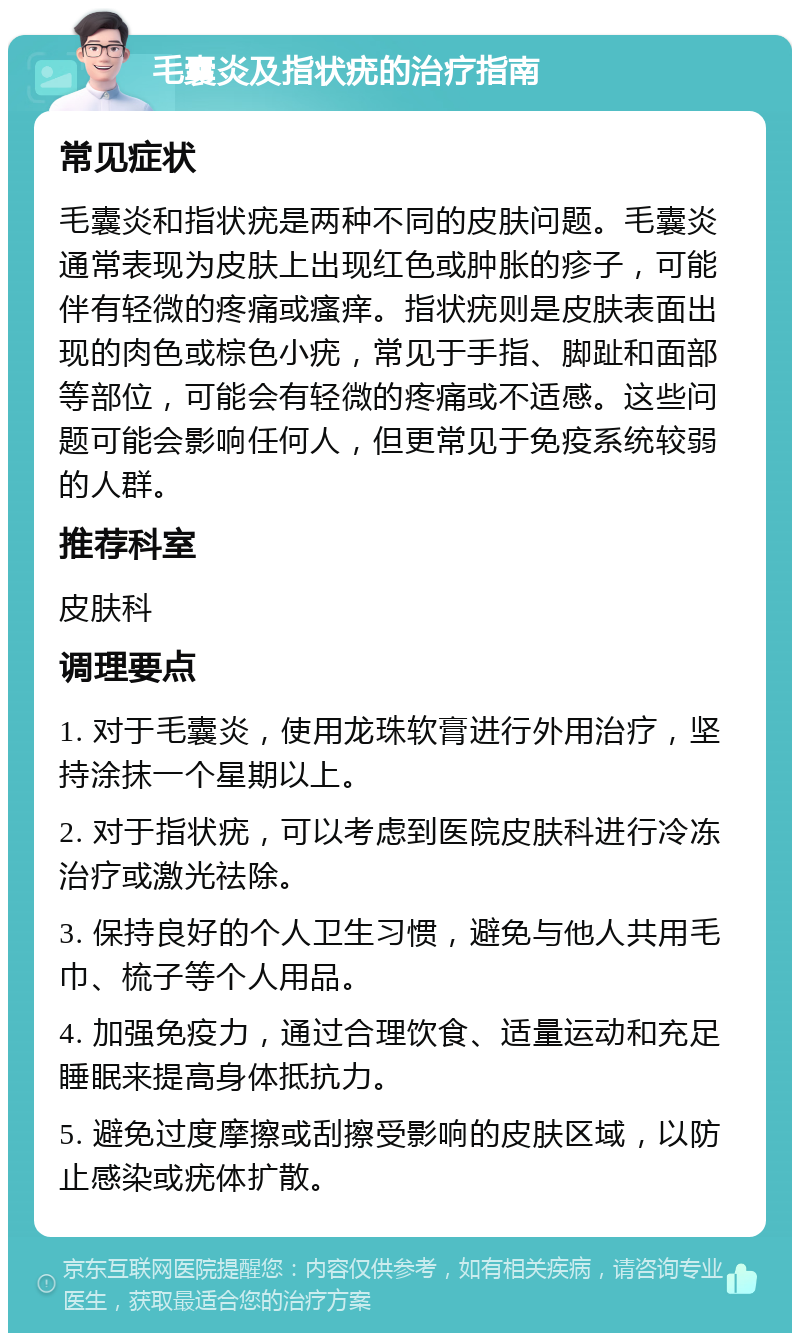 毛囊炎及指状疣的治疗指南 常见症状 毛囊炎和指状疣是两种不同的皮肤问题。毛囊炎通常表现为皮肤上出现红色或肿胀的疹子，可能伴有轻微的疼痛或瘙痒。指状疣则是皮肤表面出现的肉色或棕色小疣，常见于手指、脚趾和面部等部位，可能会有轻微的疼痛或不适感。这些问题可能会影响任何人，但更常见于免疫系统较弱的人群。 推荐科室 皮肤科 调理要点 1. 对于毛囊炎，使用龙珠软膏进行外用治疗，坚持涂抹一个星期以上。 2. 对于指状疣，可以考虑到医院皮肤科进行冷冻治疗或激光祛除。 3. 保持良好的个人卫生习惯，避免与他人共用毛巾、梳子等个人用品。 4. 加强免疫力，通过合理饮食、适量运动和充足睡眠来提高身体抵抗力。 5. 避免过度摩擦或刮擦受影响的皮肤区域，以防止感染或疣体扩散。