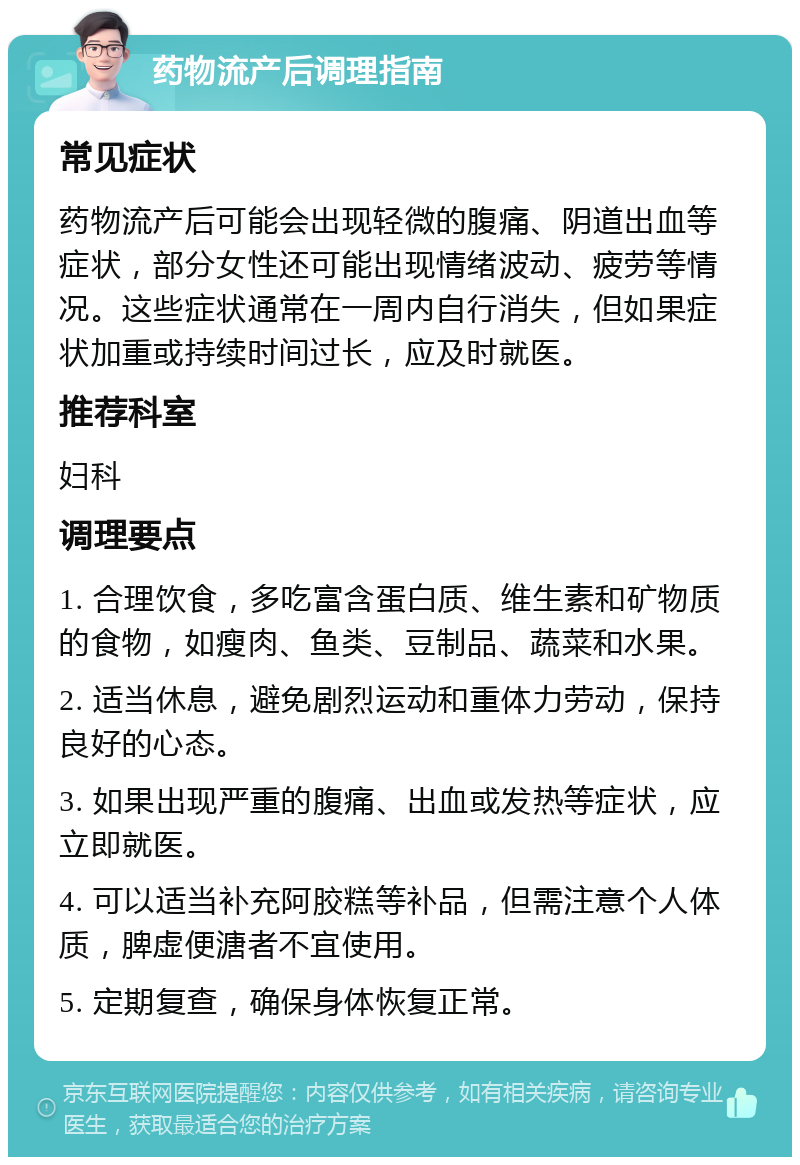 药物流产后调理指南 常见症状 药物流产后可能会出现轻微的腹痛、阴道出血等症状，部分女性还可能出现情绪波动、疲劳等情况。这些症状通常在一周内自行消失，但如果症状加重或持续时间过长，应及时就医。 推荐科室 妇科 调理要点 1. 合理饮食，多吃富含蛋白质、维生素和矿物质的食物，如瘦肉、鱼类、豆制品、蔬菜和水果。 2. 适当休息，避免剧烈运动和重体力劳动，保持良好的心态。 3. 如果出现严重的腹痛、出血或发热等症状，应立即就医。 4. 可以适当补充阿胶糕等补品，但需注意个人体质，脾虚便溏者不宜使用。 5. 定期复查，确保身体恢复正常。