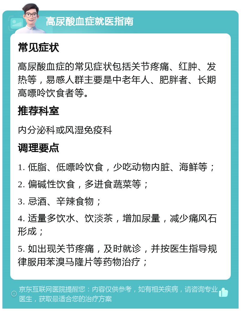 高尿酸血症就医指南 常见症状 高尿酸血症的常见症状包括关节疼痛、红肿、发热等，易感人群主要是中老年人、肥胖者、长期高嘌呤饮食者等。 推荐科室 内分泌科或风湿免疫科 调理要点 1. 低脂、低嘌呤饮食，少吃动物内脏、海鲜等； 2. 偏碱性饮食，多进食蔬菜等； 3. 忌酒、辛辣食物； 4. 适量多饮水、饮淡茶，增加尿量，减少痛风石形成； 5. 如出现关节疼痛，及时就诊，并按医生指导规律服用苯溴马隆片等药物治疗；