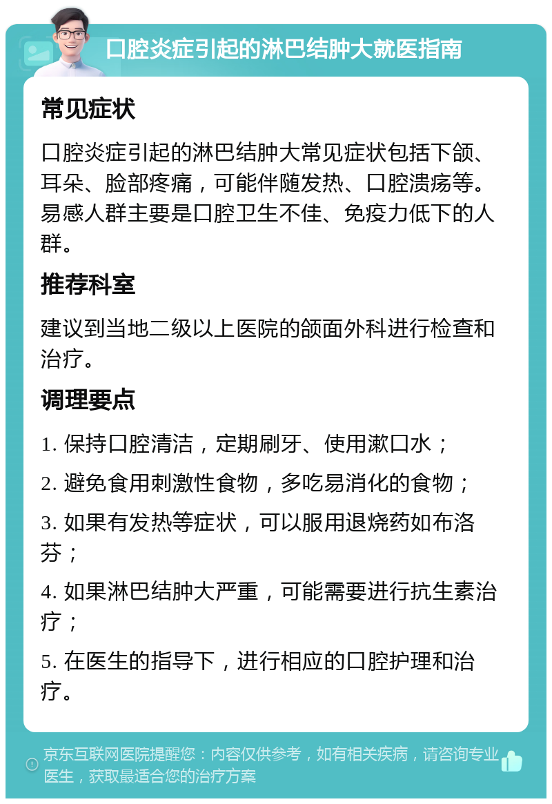 口腔炎症引起的淋巴结肿大就医指南 常见症状 口腔炎症引起的淋巴结肿大常见症状包括下颌、耳朵、脸部疼痛，可能伴随发热、口腔溃疡等。易感人群主要是口腔卫生不佳、免疫力低下的人群。 推荐科室 建议到当地二级以上医院的颌面外科进行检查和治疗。 调理要点 1. 保持口腔清洁，定期刷牙、使用漱口水； 2. 避免食用刺激性食物，多吃易消化的食物； 3. 如果有发热等症状，可以服用退烧药如布洛芬； 4. 如果淋巴结肿大严重，可能需要进行抗生素治疗； 5. 在医生的指导下，进行相应的口腔护理和治疗。