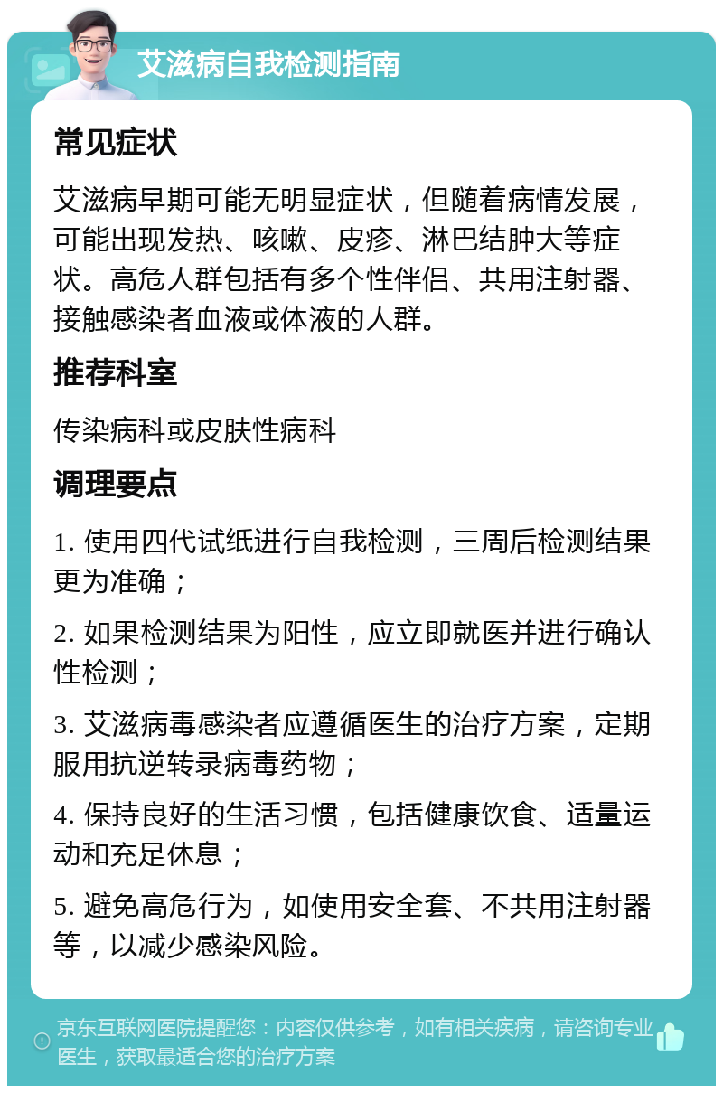 艾滋病自我检测指南 常见症状 艾滋病早期可能无明显症状，但随着病情发展，可能出现发热、咳嗽、皮疹、淋巴结肿大等症状。高危人群包括有多个性伴侣、共用注射器、接触感染者血液或体液的人群。 推荐科室 传染病科或皮肤性病科 调理要点 1. 使用四代试纸进行自我检测，三周后检测结果更为准确； 2. 如果检测结果为阳性，应立即就医并进行确认性检测； 3. 艾滋病毒感染者应遵循医生的治疗方案，定期服用抗逆转录病毒药物； 4. 保持良好的生活习惯，包括健康饮食、适量运动和充足休息； 5. 避免高危行为，如使用安全套、不共用注射器等，以减少感染风险。