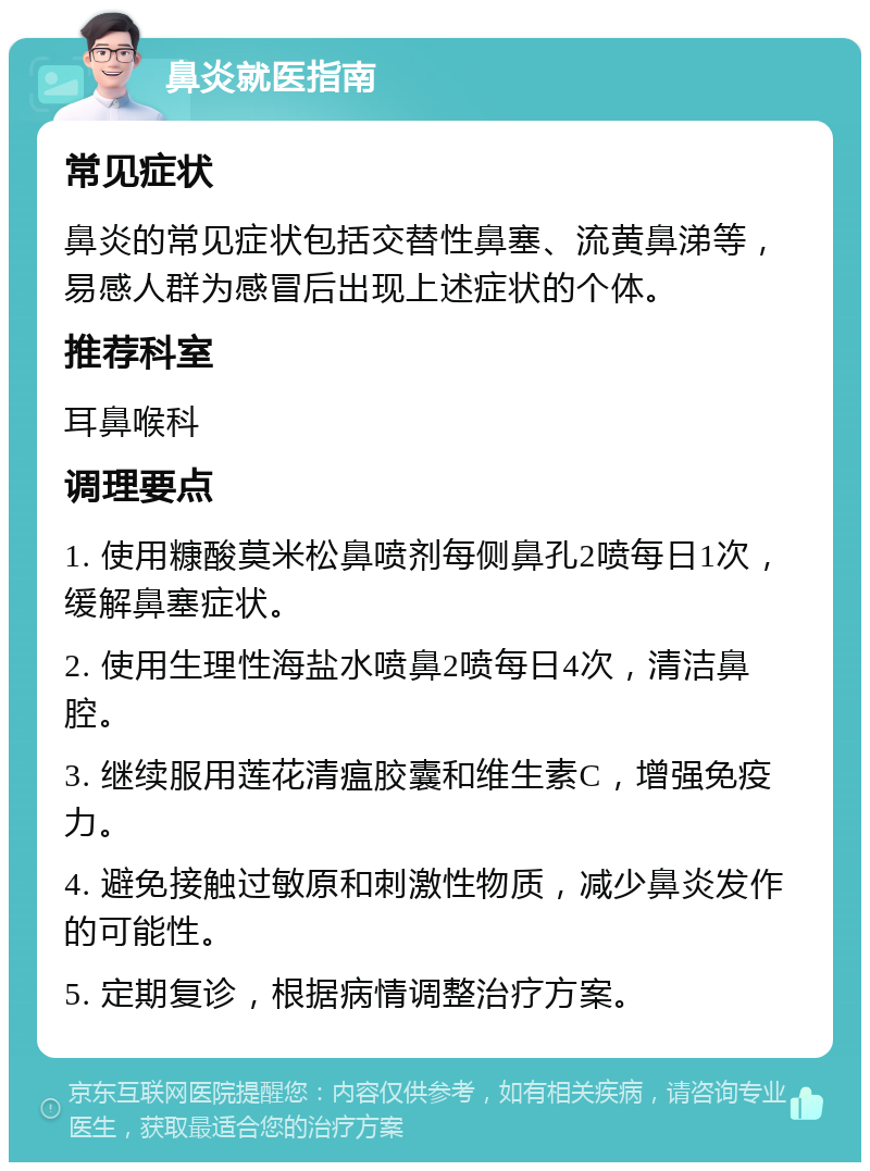 鼻炎就医指南 常见症状 鼻炎的常见症状包括交替性鼻塞、流黄鼻涕等，易感人群为感冒后出现上述症状的个体。 推荐科室 耳鼻喉科 调理要点 1. 使用糠酸莫米松鼻喷剂每侧鼻孔2喷每日1次，缓解鼻塞症状。 2. 使用生理性海盐水喷鼻2喷每日4次，清洁鼻腔。 3. 继续服用莲花清瘟胶囊和维生素C，增强免疫力。 4. 避免接触过敏原和刺激性物质，减少鼻炎发作的可能性。 5. 定期复诊，根据病情调整治疗方案。