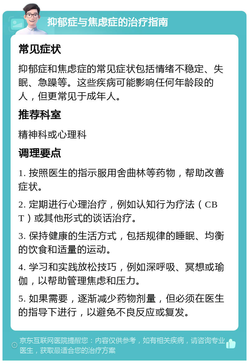 抑郁症与焦虑症的治疗指南 常见症状 抑郁症和焦虑症的常见症状包括情绪不稳定、失眠、急躁等。这些疾病可能影响任何年龄段的人，但更常见于成年人。 推荐科室 精神科或心理科 调理要点 1. 按照医生的指示服用舍曲林等药物，帮助改善症状。 2. 定期进行心理治疗，例如认知行为疗法（CBT）或其他形式的谈话治疗。 3. 保持健康的生活方式，包括规律的睡眠、均衡的饮食和适量的运动。 4. 学习和实践放松技巧，例如深呼吸、冥想或瑜伽，以帮助管理焦虑和压力。 5. 如果需要，逐渐减少药物剂量，但必须在医生的指导下进行，以避免不良反应或复发。