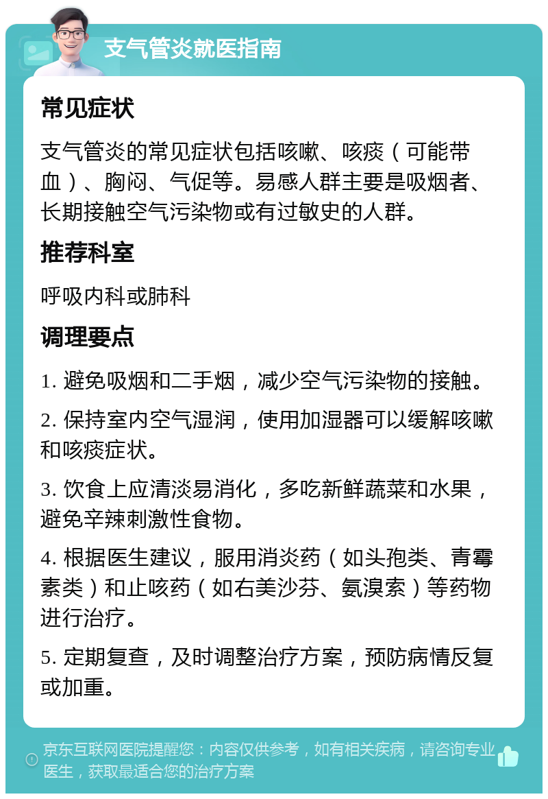 支气管炎就医指南 常见症状 支气管炎的常见症状包括咳嗽、咳痰（可能带血）、胸闷、气促等。易感人群主要是吸烟者、长期接触空气污染物或有过敏史的人群。 推荐科室 呼吸内科或肺科 调理要点 1. 避免吸烟和二手烟，减少空气污染物的接触。 2. 保持室内空气湿润，使用加湿器可以缓解咳嗽和咳痰症状。 3. 饮食上应清淡易消化，多吃新鲜蔬菜和水果，避免辛辣刺激性食物。 4. 根据医生建议，服用消炎药（如头孢类、青霉素类）和止咳药（如右美沙芬、氨溴索）等药物进行治疗。 5. 定期复查，及时调整治疗方案，预防病情反复或加重。