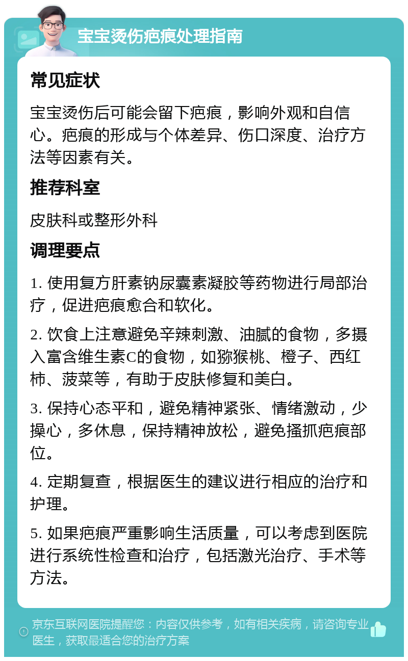 宝宝烫伤疤痕处理指南 常见症状 宝宝烫伤后可能会留下疤痕，影响外观和自信心。疤痕的形成与个体差异、伤口深度、治疗方法等因素有关。 推荐科室 皮肤科或整形外科 调理要点 1. 使用复方肝素钠尿囊素凝胶等药物进行局部治疗，促进疤痕愈合和软化。 2. 饮食上注意避免辛辣刺激、油腻的食物，多摄入富含维生素C的食物，如猕猴桃、橙子、西红柿、菠菜等，有助于皮肤修复和美白。 3. 保持心态平和，避免精神紧张、情绪激动，少操心，多休息，保持精神放松，避免搔抓疤痕部位。 4. 定期复查，根据医生的建议进行相应的治疗和护理。 5. 如果疤痕严重影响生活质量，可以考虑到医院进行系统性检查和治疗，包括激光治疗、手术等方法。