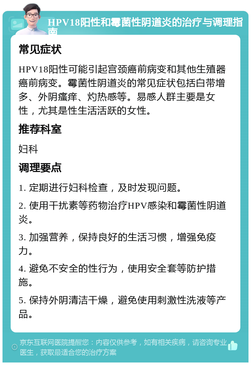 HPV18阳性和霉菌性阴道炎的治疗与调理指南 常见症状 HPV18阳性可能引起宫颈癌前病变和其他生殖器癌前病变。霉菌性阴道炎的常见症状包括白带增多、外阴瘙痒、灼热感等。易感人群主要是女性，尤其是性生活活跃的女性。 推荐科室 妇科 调理要点 1. 定期进行妇科检查，及时发现问题。 2. 使用干扰素等药物治疗HPV感染和霉菌性阴道炎。 3. 加强营养，保持良好的生活习惯，增强免疫力。 4. 避免不安全的性行为，使用安全套等防护措施。 5. 保持外阴清洁干燥，避免使用刺激性洗液等产品。