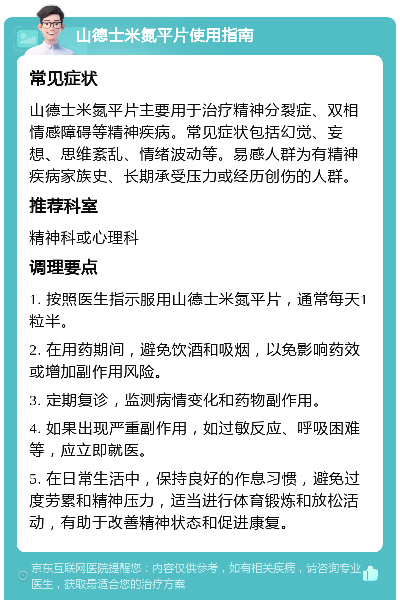 山德士米氮平片使用指南 常见症状 山德士米氮平片主要用于治疗精神分裂症、双相情感障碍等精神疾病。常见症状包括幻觉、妄想、思维紊乱、情绪波动等。易感人群为有精神疾病家族史、长期承受压力或经历创伤的人群。 推荐科室 精神科或心理科 调理要点 1. 按照医生指示服用山德士米氮平片，通常每天1粒半。 2. 在用药期间，避免饮酒和吸烟，以免影响药效或增加副作用风险。 3. 定期复诊，监测病情变化和药物副作用。 4. 如果出现严重副作用，如过敏反应、呼吸困难等，应立即就医。 5. 在日常生活中，保持良好的作息习惯，避免过度劳累和精神压力，适当进行体育锻炼和放松活动，有助于改善精神状态和促进康复。