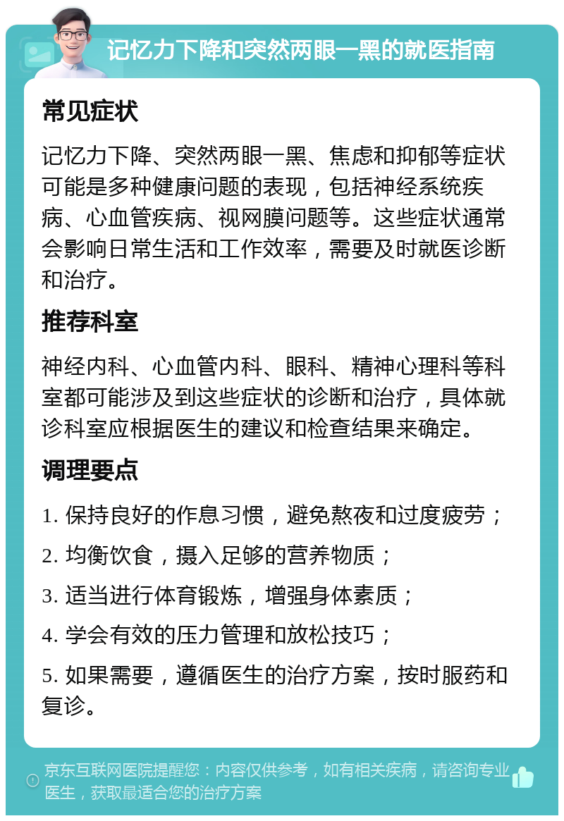 记忆力下降和突然两眼一黑的就医指南 常见症状 记忆力下降、突然两眼一黑、焦虑和抑郁等症状可能是多种健康问题的表现，包括神经系统疾病、心血管疾病、视网膜问题等。这些症状通常会影响日常生活和工作效率，需要及时就医诊断和治疗。 推荐科室 神经内科、心血管内科、眼科、精神心理科等科室都可能涉及到这些症状的诊断和治疗，具体就诊科室应根据医生的建议和检查结果来确定。 调理要点 1. 保持良好的作息习惯，避免熬夜和过度疲劳； 2. 均衡饮食，摄入足够的营养物质； 3. 适当进行体育锻炼，增强身体素质； 4. 学会有效的压力管理和放松技巧； 5. 如果需要，遵循医生的治疗方案，按时服药和复诊。