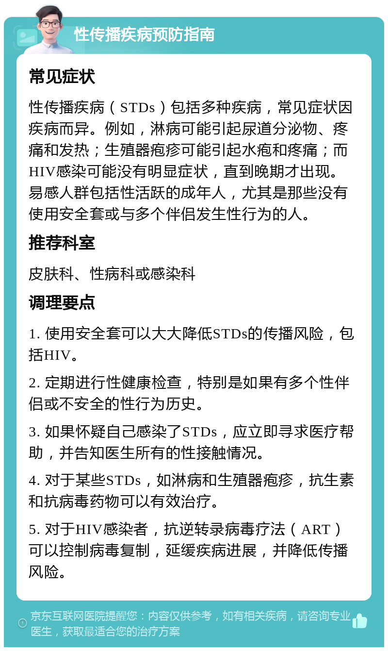 性传播疾病预防指南 常见症状 性传播疾病（STDs）包括多种疾病，常见症状因疾病而异。例如，淋病可能引起尿道分泌物、疼痛和发热；生殖器疱疹可能引起水疱和疼痛；而HIV感染可能没有明显症状，直到晚期才出现。易感人群包括性活跃的成年人，尤其是那些没有使用安全套或与多个伴侣发生性行为的人。 推荐科室 皮肤科、性病科或感染科 调理要点 1. 使用安全套可以大大降低STDs的传播风险，包括HIV。 2. 定期进行性健康检查，特别是如果有多个性伴侣或不安全的性行为历史。 3. 如果怀疑自己感染了STDs，应立即寻求医疗帮助，并告知医生所有的性接触情况。 4. 对于某些STDs，如淋病和生殖器疱疹，抗生素和抗病毒药物可以有效治疗。 5. 对于HIV感染者，抗逆转录病毒疗法（ART）可以控制病毒复制，延缓疾病进展，并降低传播风险。