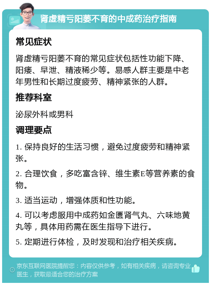 肾虚精亏阳萎不育的中成药治疗指南 常见症状 肾虚精亏阳萎不育的常见症状包括性功能下降、阳痿、早泄、精液稀少等。易感人群主要是中老年男性和长期过度疲劳、精神紧张的人群。 推荐科室 泌尿外科或男科 调理要点 1. 保持良好的生活习惯，避免过度疲劳和精神紧张。 2. 合理饮食，多吃富含锌、维生素E等营养素的食物。 3. 适当运动，增强体质和性功能。 4. 可以考虑服用中成药如金匮肾气丸、六味地黄丸等，具体用药需在医生指导下进行。 5. 定期进行体检，及时发现和治疗相关疾病。