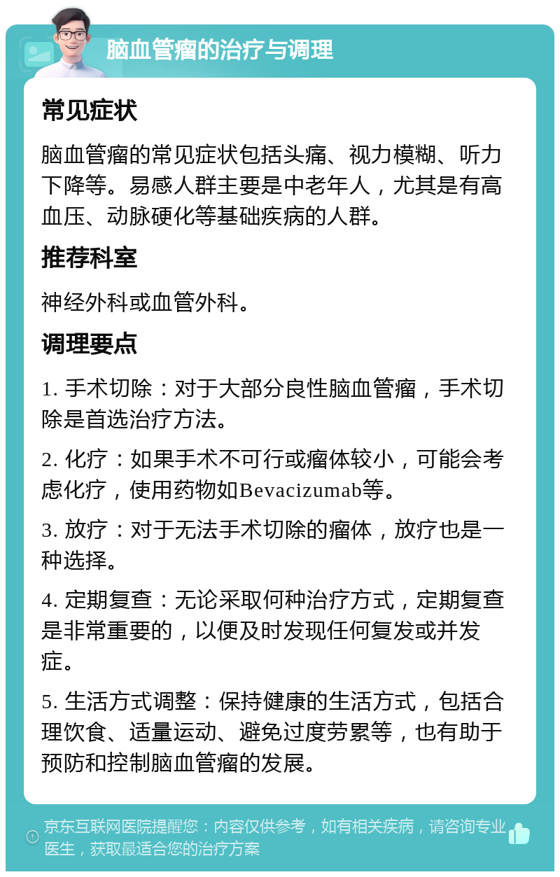 脑血管瘤的治疗与调理 常见症状 脑血管瘤的常见症状包括头痛、视力模糊、听力下降等。易感人群主要是中老年人，尤其是有高血压、动脉硬化等基础疾病的人群。 推荐科室 神经外科或血管外科。 调理要点 1. 手术切除：对于大部分良性脑血管瘤，手术切除是首选治疗方法。 2. 化疗：如果手术不可行或瘤体较小，可能会考虑化疗，使用药物如Bevacizumab等。 3. 放疗：对于无法手术切除的瘤体，放疗也是一种选择。 4. 定期复查：无论采取何种治疗方式，定期复查是非常重要的，以便及时发现任何复发或并发症。 5. 生活方式调整：保持健康的生活方式，包括合理饮食、适量运动、避免过度劳累等，也有助于预防和控制脑血管瘤的发展。