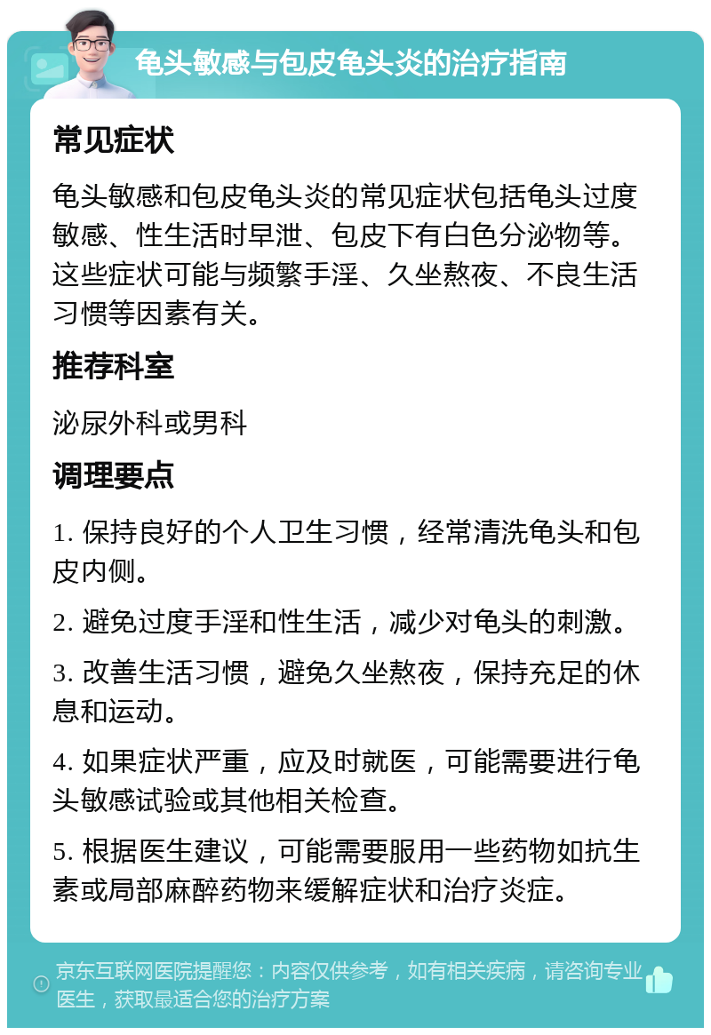 龟头敏感与包皮龟头炎的治疗指南 常见症状 龟头敏感和包皮龟头炎的常见症状包括龟头过度敏感、性生活时早泄、包皮下有白色分泌物等。这些症状可能与频繁手淫、久坐熬夜、不良生活习惯等因素有关。 推荐科室 泌尿外科或男科 调理要点 1. 保持良好的个人卫生习惯，经常清洗龟头和包皮内侧。 2. 避免过度手淫和性生活，减少对龟头的刺激。 3. 改善生活习惯，避免久坐熬夜，保持充足的休息和运动。 4. 如果症状严重，应及时就医，可能需要进行龟头敏感试验或其他相关检查。 5. 根据医生建议，可能需要服用一些药物如抗生素或局部麻醉药物来缓解症状和治疗炎症。