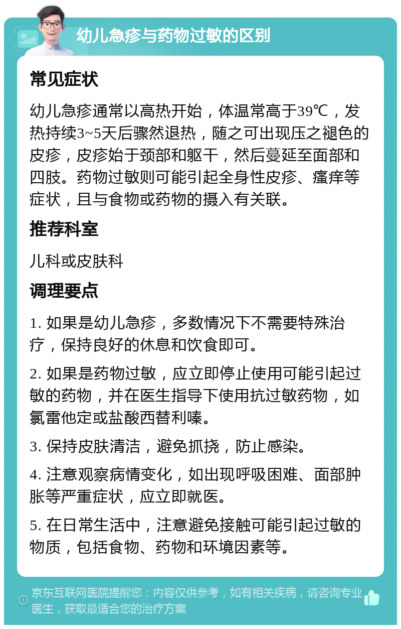 幼儿急疹与药物过敏的区别 常见症状 幼儿急疹通常以高热开始，体温常高于39℃，发热持续3~5天后骤然退热，随之可出现压之褪色的皮疹，皮疹始于颈部和躯干，然后蔓延至面部和四肢。药物过敏则可能引起全身性皮疹、瘙痒等症状，且与食物或药物的摄入有关联。 推荐科室 儿科或皮肤科 调理要点 1. 如果是幼儿急疹，多数情况下不需要特殊治疗，保持良好的休息和饮食即可。 2. 如果是药物过敏，应立即停止使用可能引起过敏的药物，并在医生指导下使用抗过敏药物，如氯雷他定或盐酸西替利嗪。 3. 保持皮肤清洁，避免抓挠，防止感染。 4. 注意观察病情变化，如出现呼吸困难、面部肿胀等严重症状，应立即就医。 5. 在日常生活中，注意避免接触可能引起过敏的物质，包括食物、药物和环境因素等。