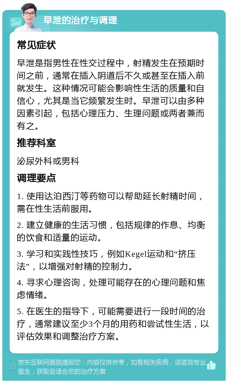 早泄的治疗与调理 常见症状 早泄是指男性在性交过程中，射精发生在预期时间之前，通常在插入阴道后不久或甚至在插入前就发生。这种情况可能会影响性生活的质量和自信心，尤其是当它频繁发生时。早泄可以由多种因素引起，包括心理压力、生理问题或两者兼而有之。 推荐科室 泌尿外科或男科 调理要点 1. 使用达泊西汀等药物可以帮助延长射精时间，需在性生活前服用。 2. 建立健康的生活习惯，包括规律的作息、均衡的饮食和适量的运动。 3. 学习和实践性技巧，例如Kegel运动和“挤压法”，以增强对射精的控制力。 4. 寻求心理咨询，处理可能存在的心理问题和焦虑情绪。 5. 在医生的指导下，可能需要进行一段时间的治疗，通常建议至少3个月的用药和尝试性生活，以评估效果和调整治疗方案。