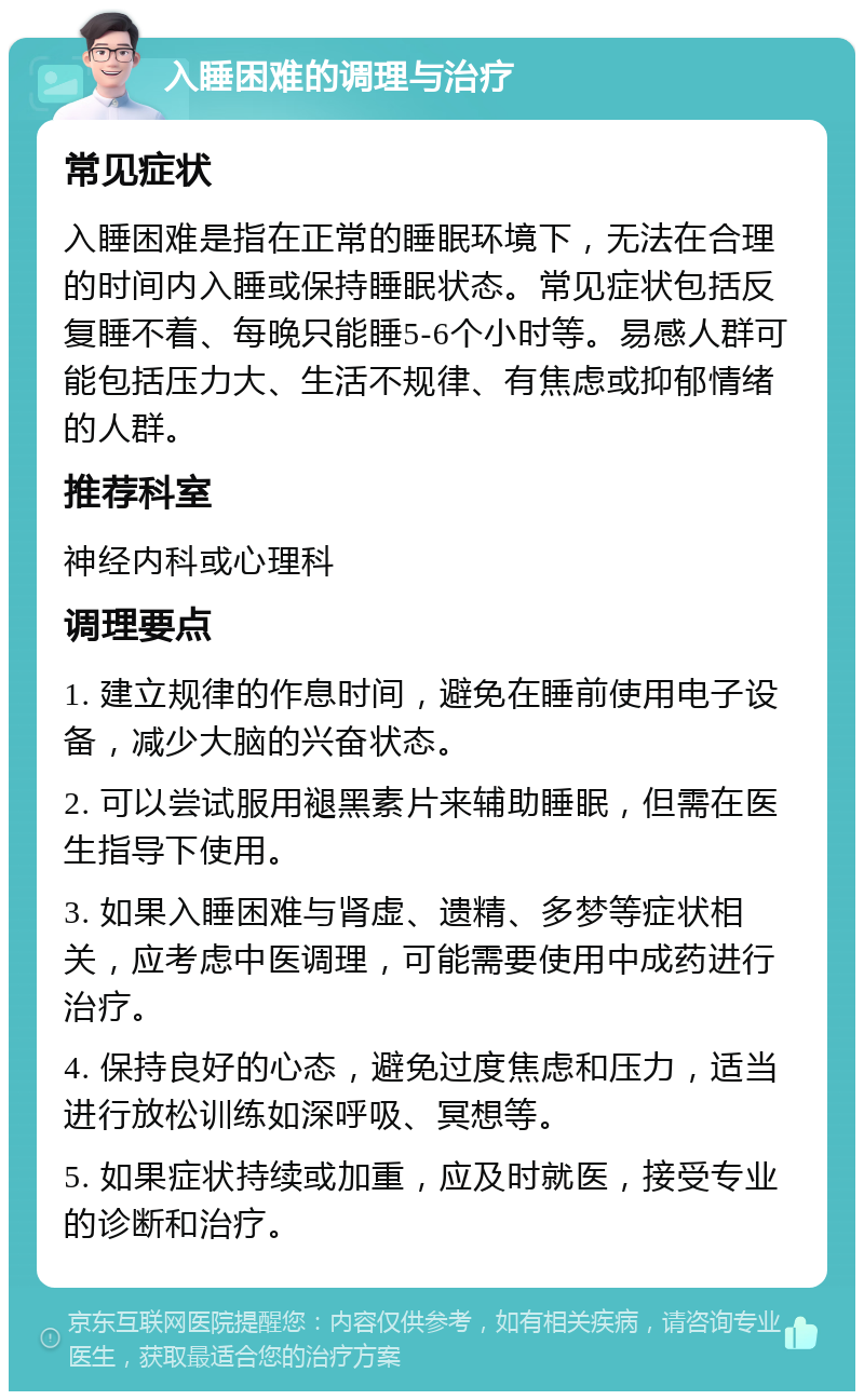 入睡困难的调理与治疗 常见症状 入睡困难是指在正常的睡眠环境下，无法在合理的时间内入睡或保持睡眠状态。常见症状包括反复睡不着、每晚只能睡5-6个小时等。易感人群可能包括压力大、生活不规律、有焦虑或抑郁情绪的人群。 推荐科室 神经内科或心理科 调理要点 1. 建立规律的作息时间，避免在睡前使用电子设备，减少大脑的兴奋状态。 2. 可以尝试服用褪黑素片来辅助睡眠，但需在医生指导下使用。 3. 如果入睡困难与肾虚、遗精、多梦等症状相关，应考虑中医调理，可能需要使用中成药进行治疗。 4. 保持良好的心态，避免过度焦虑和压力，适当进行放松训练如深呼吸、冥想等。 5. 如果症状持续或加重，应及时就医，接受专业的诊断和治疗。