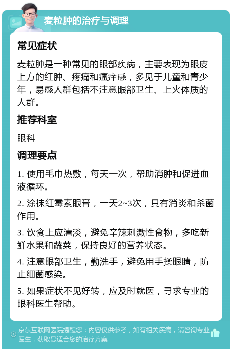 麦粒肿的治疗与调理 常见症状 麦粒肿是一种常见的眼部疾病，主要表现为眼皮上方的红肿、疼痛和瘙痒感，多见于儿童和青少年，易感人群包括不注意眼部卫生、上火体质的人群。 推荐科室 眼科 调理要点 1. 使用毛巾热敷，每天一次，帮助消肿和促进血液循环。 2. 涂抹红霉素眼膏，一天2~3次，具有消炎和杀菌作用。 3. 饮食上应清淡，避免辛辣刺激性食物，多吃新鲜水果和蔬菜，保持良好的营养状态。 4. 注意眼部卫生，勤洗手，避免用手揉眼睛，防止细菌感染。 5. 如果症状不见好转，应及时就医，寻求专业的眼科医生帮助。