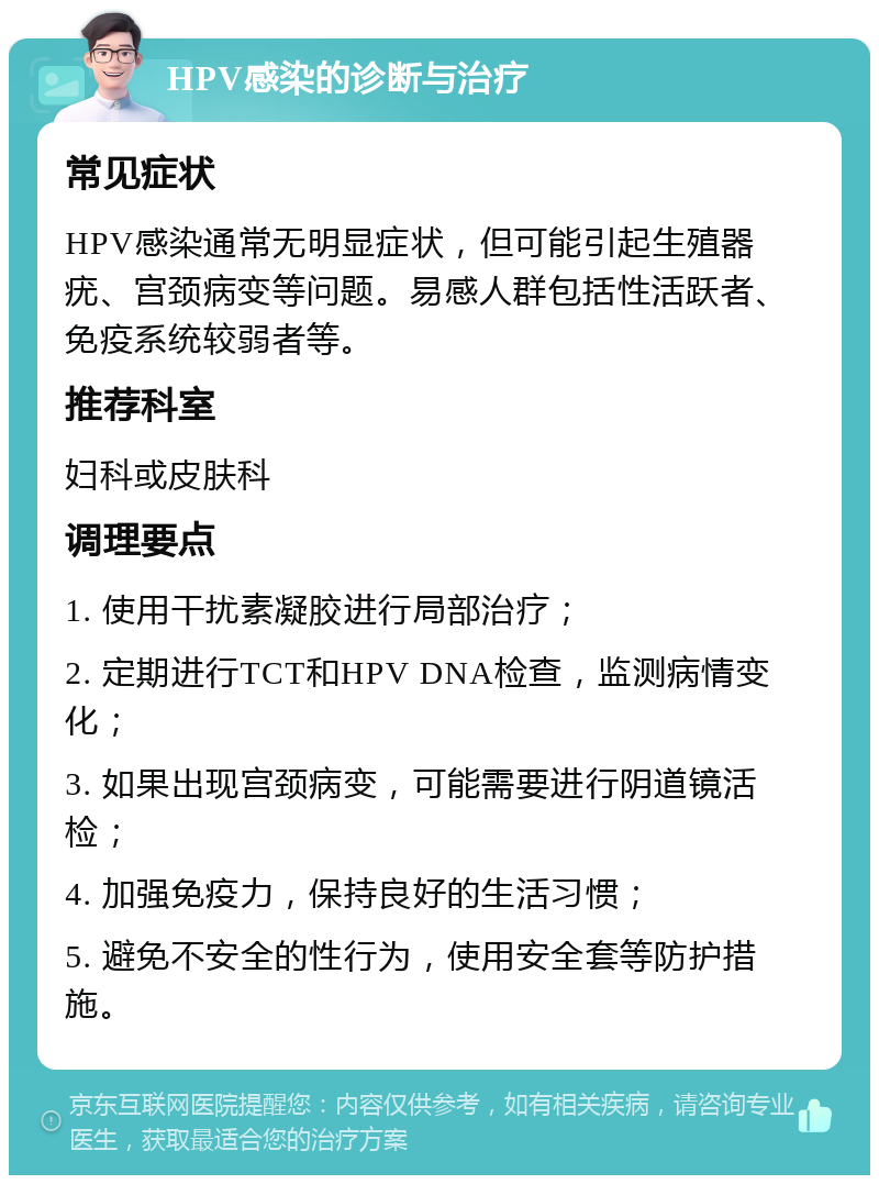 HPV感染的诊断与治疗 常见症状 HPV感染通常无明显症状，但可能引起生殖器疣、宫颈病变等问题。易感人群包括性活跃者、免疫系统较弱者等。 推荐科室 妇科或皮肤科 调理要点 1. 使用干扰素凝胶进行局部治疗； 2. 定期进行TCT和HPV DNA检查，监测病情变化； 3. 如果出现宫颈病变，可能需要进行阴道镜活检； 4. 加强免疫力，保持良好的生活习惯； 5. 避免不安全的性行为，使用安全套等防护措施。