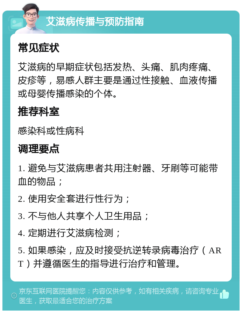 艾滋病传播与预防指南 常见症状 艾滋病的早期症状包括发热、头痛、肌肉疼痛、皮疹等，易感人群主要是通过性接触、血液传播或母婴传播感染的个体。 推荐科室 感染科或性病科 调理要点 1. 避免与艾滋病患者共用注射器、牙刷等可能带血的物品； 2. 使用安全套进行性行为； 3. 不与他人共享个人卫生用品； 4. 定期进行艾滋病检测； 5. 如果感染，应及时接受抗逆转录病毒治疗（ART）并遵循医生的指导进行治疗和管理。