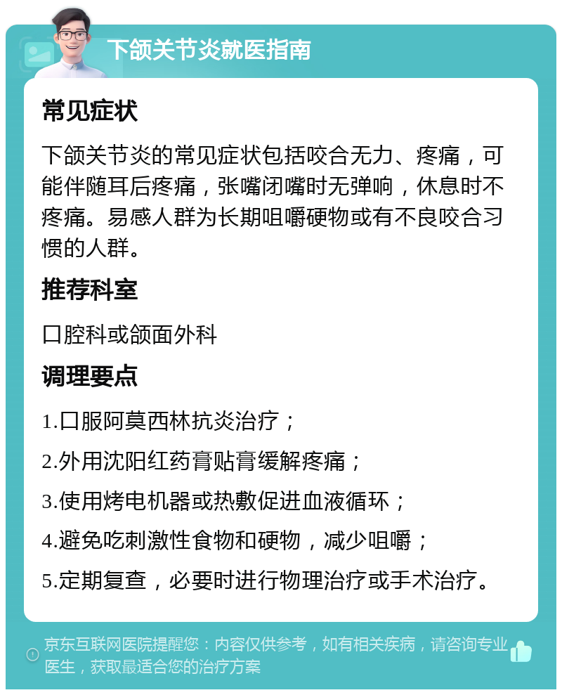 下颌关节炎就医指南 常见症状 下颌关节炎的常见症状包括咬合无力、疼痛，可能伴随耳后疼痛，张嘴闭嘴时无弹响，休息时不疼痛。易感人群为长期咀嚼硬物或有不良咬合习惯的人群。 推荐科室 口腔科或颌面外科 调理要点 1.口服阿莫西林抗炎治疗； 2.外用沈阳红药膏贴膏缓解疼痛； 3.使用烤电机器或热敷促进血液循环； 4.避免吃刺激性食物和硬物，减少咀嚼； 5.定期复查，必要时进行物理治疗或手术治疗。