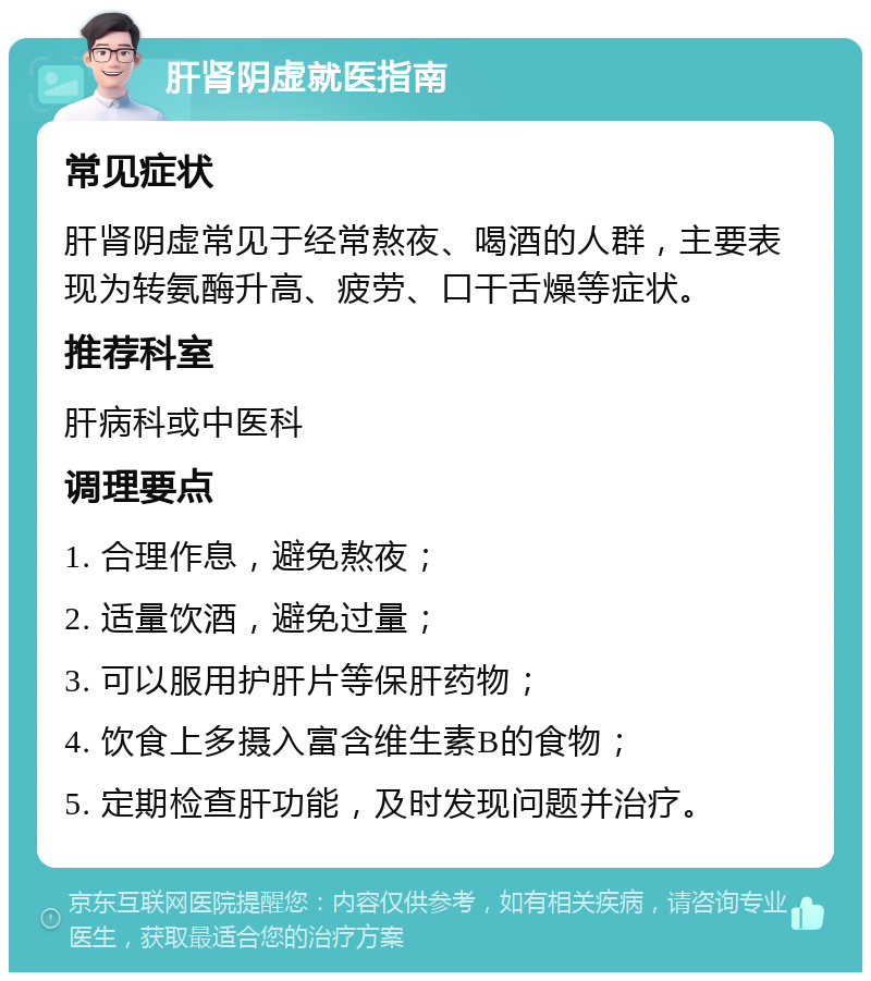 肝肾阴虚就医指南 常见症状 肝肾阴虚常见于经常熬夜、喝酒的人群，主要表现为转氨酶升高、疲劳、口干舌燥等症状。 推荐科室 肝病科或中医科 调理要点 1. 合理作息，避免熬夜； 2. 适量饮酒，避免过量； 3. 可以服用护肝片等保肝药物； 4. 饮食上多摄入富含维生素B的食物； 5. 定期检查肝功能，及时发现问题并治疗。