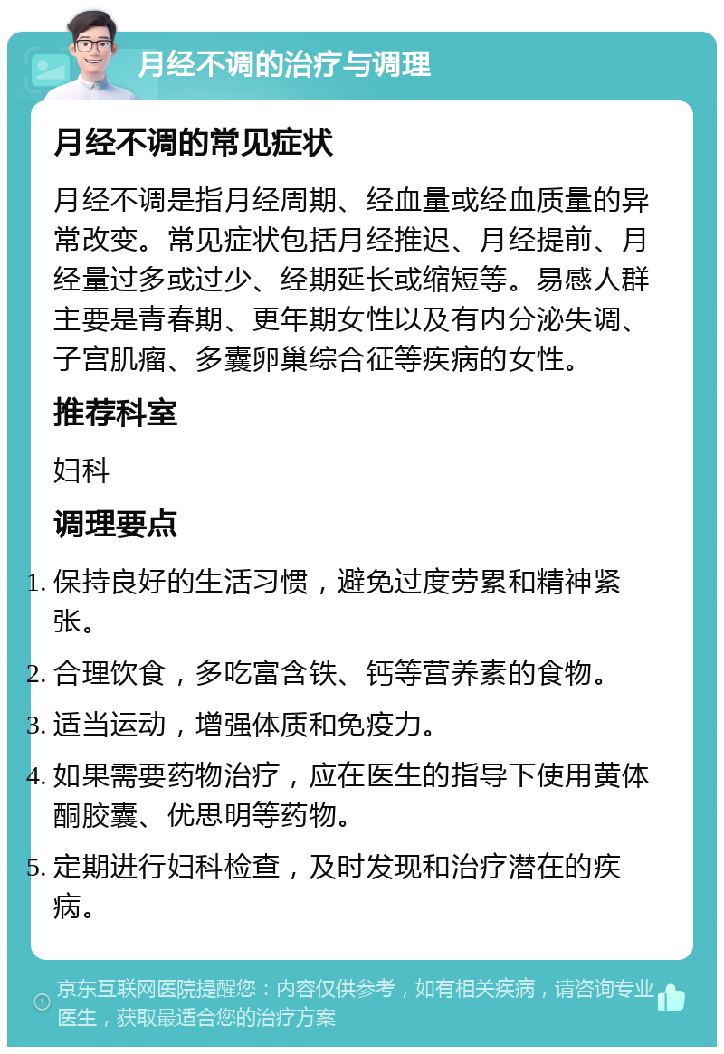 月经不调的治疗与调理 月经不调的常见症状 月经不调是指月经周期、经血量或经血质量的异常改变。常见症状包括月经推迟、月经提前、月经量过多或过少、经期延长或缩短等。易感人群主要是青春期、更年期女性以及有内分泌失调、子宫肌瘤、多囊卵巢综合征等疾病的女性。 推荐科室 妇科 调理要点 保持良好的生活习惯，避免过度劳累和精神紧张。 合理饮食，多吃富含铁、钙等营养素的食物。 适当运动，增强体质和免疫力。 如果需要药物治疗，应在医生的指导下使用黄体酮胶囊、优思明等药物。 定期进行妇科检查，及时发现和治疗潜在的疾病。