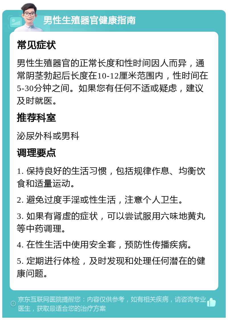 男性生殖器官健康指南 常见症状 男性生殖器官的正常长度和性时间因人而异，通常阴茎勃起后长度在10-12厘米范围内，性时间在5-30分钟之间。如果您有任何不适或疑虑，建议及时就医。 推荐科室 泌尿外科或男科 调理要点 1. 保持良好的生活习惯，包括规律作息、均衡饮食和适量运动。 2. 避免过度手淫或性生活，注意个人卫生。 3. 如果有肾虚的症状，可以尝试服用六味地黄丸等中药调理。 4. 在性生活中使用安全套，预防性传播疾病。 5. 定期进行体检，及时发现和处理任何潜在的健康问题。