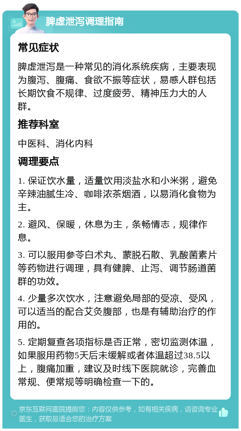 脾虚泄泻调理指南 常见症状 脾虚泄泻是一种常见的消化系统疾病，主要表现为腹泻、腹痛、食欲不振等症状，易感人群包括长期饮食不规律、过度疲劳、精神压力大的人群。 推荐科室 中医科、消化内科 调理要点 1. 保证饮水量，适量饮用淡盐水和小米粥，避免辛辣油腻生冷、咖啡浓茶烟酒，以易消化食物为主。 2. 避风、保暖，休息为主，条畅情志，规律作息。 3. 可以服用参苓白术丸、蒙脱石散、乳酸菌素片等药物进行调理，具有健脾、止泻、调节肠道菌群的功效。 4. 少量多次饮水，注意避免局部的受凉、受风，可以适当的配合艾灸腹部，也是有辅助治疗的作用的。 5. 定期复查各项指标是否正常，密切监测体温，如果服用药物5天后未缓解或者体温超过38.5以上，腹痛加重，建议及时线下医院就诊，完善血常规、便常规等明确检查一下的。