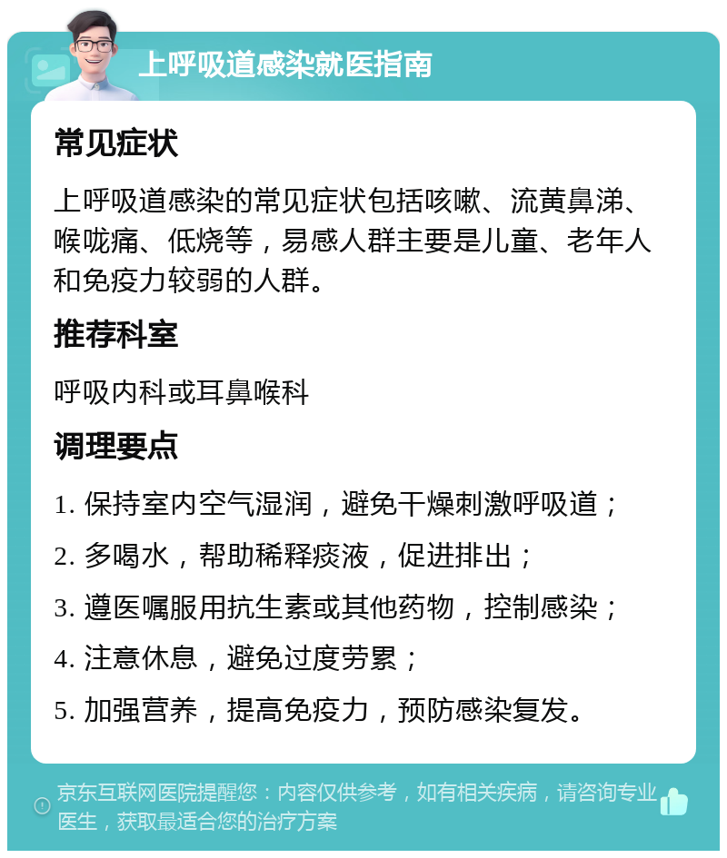 上呼吸道感染就医指南 常见症状 上呼吸道感染的常见症状包括咳嗽、流黄鼻涕、喉咙痛、低烧等，易感人群主要是儿童、老年人和免疫力较弱的人群。 推荐科室 呼吸内科或耳鼻喉科 调理要点 1. 保持室内空气湿润，避免干燥刺激呼吸道； 2. 多喝水，帮助稀释痰液，促进排出； 3. 遵医嘱服用抗生素或其他药物，控制感染； 4. 注意休息，避免过度劳累； 5. 加强营养，提高免疫力，预防感染复发。