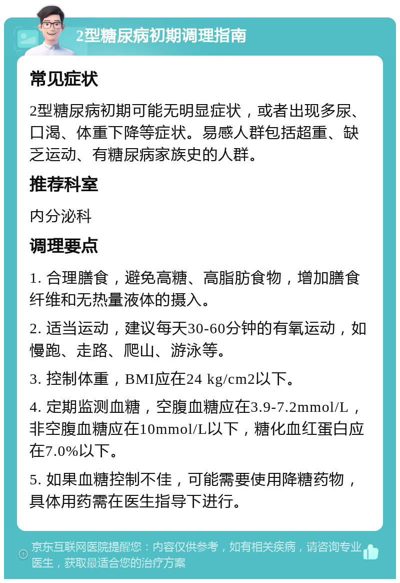 2型糖尿病初期调理指南 常见症状 2型糖尿病初期可能无明显症状，或者出现多尿、口渴、体重下降等症状。易感人群包括超重、缺乏运动、有糖尿病家族史的人群。 推荐科室 内分泌科 调理要点 1. 合理膳食，避免高糖、高脂肪食物，增加膳食纤维和无热量液体的摄入。 2. 适当运动，建议每天30-60分钟的有氧运动，如慢跑、走路、爬山、游泳等。 3. 控制体重，BMI应在24 kg/cm2以下。 4. 定期监测血糖，空腹血糖应在3.9-7.2mmol/L，非空腹血糖应在10mmol/L以下，糖化血红蛋白应在7.0%以下。 5. 如果血糖控制不佳，可能需要使用降糖药物，具体用药需在医生指导下进行。