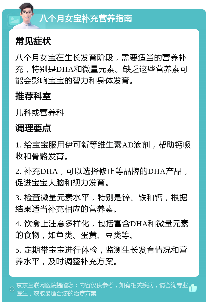 八个月女宝补充营养指南 常见症状 八个月女宝在生长发育阶段，需要适当的营养补充，特别是DHA和微量元素。缺乏这些营养素可能会影响宝宝的智力和身体发育。 推荐科室 儿科或营养科 调理要点 1. 给宝宝服用伊可新等维生素AD滴剂，帮助钙吸收和骨骼发育。 2. 补充DHA，可以选择修正等品牌的DHA产品，促进宝宝大脑和视力发育。 3. 检查微量元素水平，特别是锌、铁和钙，根据结果适当补充相应的营养素。 4. 饮食上注意多样化，包括富含DHA和微量元素的食物，如鱼类、蛋黄、豆类等。 5. 定期带宝宝进行体检，监测生长发育情况和营养水平，及时调整补充方案。