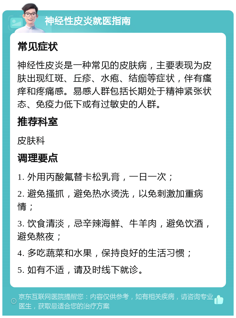 神经性皮炎就医指南 常见症状 神经性皮炎是一种常见的皮肤病，主要表现为皮肤出现红斑、丘疹、水疱、结痂等症状，伴有瘙痒和疼痛感。易感人群包括长期处于精神紧张状态、免疫力低下或有过敏史的人群。 推荐科室 皮肤科 调理要点 1. 外用丙酸氟替卡松乳膏，一日一次； 2. 避免搔抓，避免热水烫洗，以免刺激加重病情； 3. 饮食清淡，忌辛辣海鲜、牛羊肉，避免饮酒，避免熬夜； 4. 多吃蔬菜和水果，保持良好的生活习惯； 5. 如有不适，请及时线下就诊。