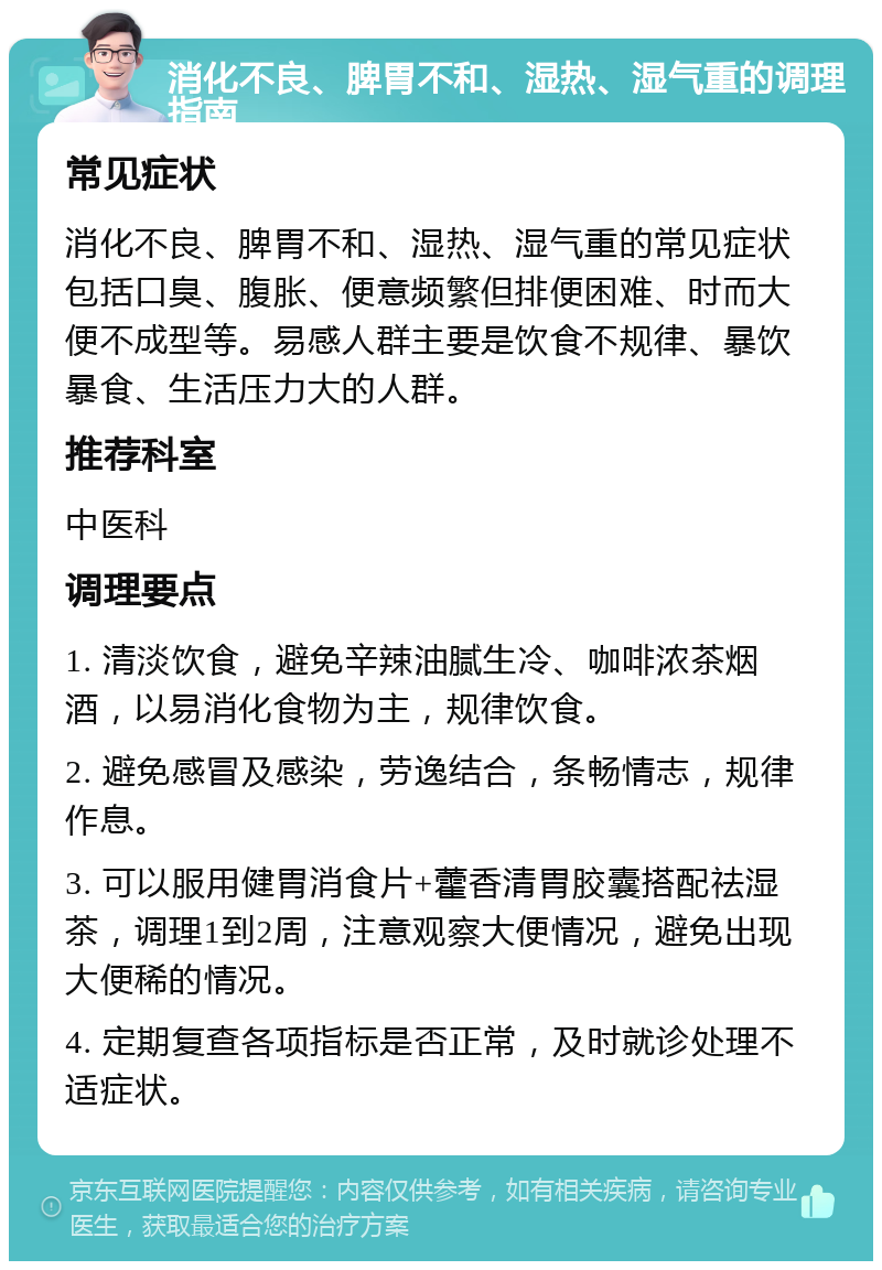 消化不良、脾胃不和、湿热、湿气重的调理指南 常见症状 消化不良、脾胃不和、湿热、湿气重的常见症状包括口臭、腹胀、便意频繁但排便困难、时而大便不成型等。易感人群主要是饮食不规律、暴饮暴食、生活压力大的人群。 推荐科室 中医科 调理要点 1. 清淡饮食，避免辛辣油腻生冷、咖啡浓茶烟酒，以易消化食物为主，规律饮食。 2. 避免感冒及感染，劳逸结合，条畅情志，规律作息。 3. 可以服用健胃消食片+藿香清胃胶囊搭配祛湿茶，调理1到2周，注意观察大便情况，避免出现大便稀的情况。 4. 定期复查各项指标是否正常，及时就诊处理不适症状。