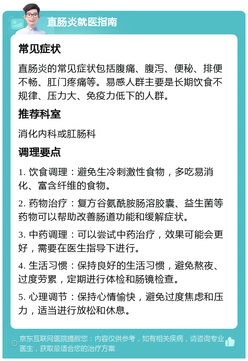 直肠炎就医指南 常见症状 直肠炎的常见症状包括腹痛、腹泻、便秘、排便不畅、肛门疼痛等。易感人群主要是长期饮食不规律、压力大、免疫力低下的人群。 推荐科室 消化内科或肛肠科 调理要点 1. 饮食调理：避免生冷刺激性食物，多吃易消化、富含纤维的食物。 2. 药物治疗：复方谷氨酰胺肠溶胶囊、益生菌等药物可以帮助改善肠道功能和缓解症状。 3. 中药调理：可以尝试中药治疗，效果可能会更好，需要在医生指导下进行。 4. 生活习惯：保持良好的生活习惯，避免熬夜、过度劳累，定期进行体检和肠镜检查。 5. 心理调节：保持心情愉快，避免过度焦虑和压力，适当进行放松和休息。