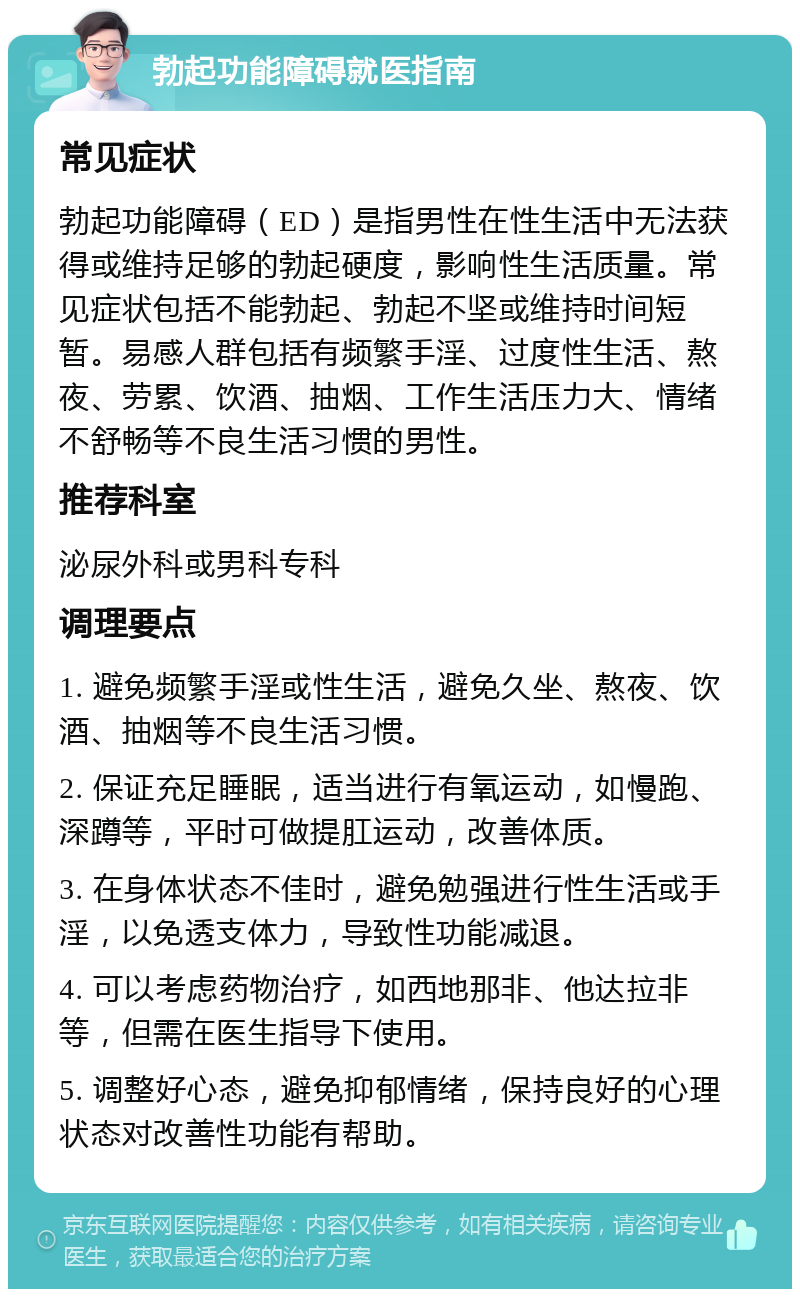 勃起功能障碍就医指南 常见症状 勃起功能障碍（ED）是指男性在性生活中无法获得或维持足够的勃起硬度，影响性生活质量。常见症状包括不能勃起、勃起不坚或维持时间短暂。易感人群包括有频繁手淫、过度性生活、熬夜、劳累、饮酒、抽烟、工作生活压力大、情绪不舒畅等不良生活习惯的男性。 推荐科室 泌尿外科或男科专科 调理要点 1. 避免频繁手淫或性生活，避免久坐、熬夜、饮酒、抽烟等不良生活习惯。 2. 保证充足睡眠，适当进行有氧运动，如慢跑、深蹲等，平时可做提肛运动，改善体质。 3. 在身体状态不佳时，避免勉强进行性生活或手淫，以免透支体力，导致性功能减退。 4. 可以考虑药物治疗，如西地那非、他达拉非等，但需在医生指导下使用。 5. 调整好心态，避免抑郁情绪，保持良好的心理状态对改善性功能有帮助。