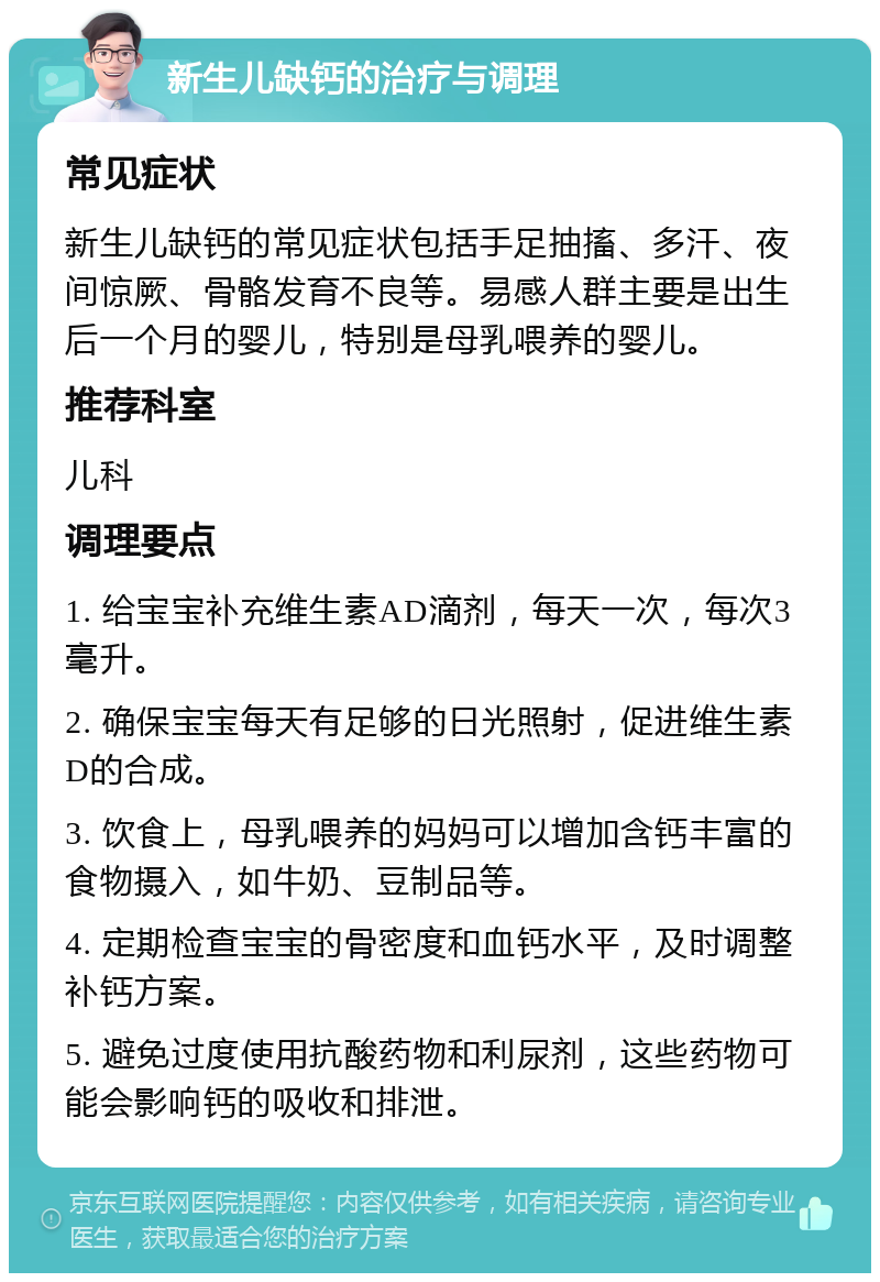 新生儿缺钙的治疗与调理 常见症状 新生儿缺钙的常见症状包括手足抽搐、多汗、夜间惊厥、骨骼发育不良等。易感人群主要是出生后一个月的婴儿，特别是母乳喂养的婴儿。 推荐科室 儿科 调理要点 1. 给宝宝补充维生素AD滴剂，每天一次，每次3毫升。 2. 确保宝宝每天有足够的日光照射，促进维生素D的合成。 3. 饮食上，母乳喂养的妈妈可以增加含钙丰富的食物摄入，如牛奶、豆制品等。 4. 定期检查宝宝的骨密度和血钙水平，及时调整补钙方案。 5. 避免过度使用抗酸药物和利尿剂，这些药物可能会影响钙的吸收和排泄。