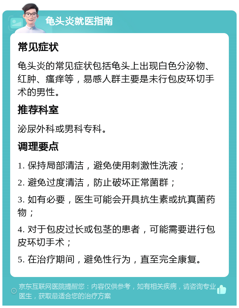 龟头炎就医指南 常见症状 龟头炎的常见症状包括龟头上出现白色分泌物、红肿、瘙痒等，易感人群主要是未行包皮环切手术的男性。 推荐科室 泌尿外科或男科专科。 调理要点 1. 保持局部清洁，避免使用刺激性洗液； 2. 避免过度清洁，防止破坏正常菌群； 3. 如有必要，医生可能会开具抗生素或抗真菌药物； 4. 对于包皮过长或包茎的患者，可能需要进行包皮环切手术； 5. 在治疗期间，避免性行为，直至完全康复。