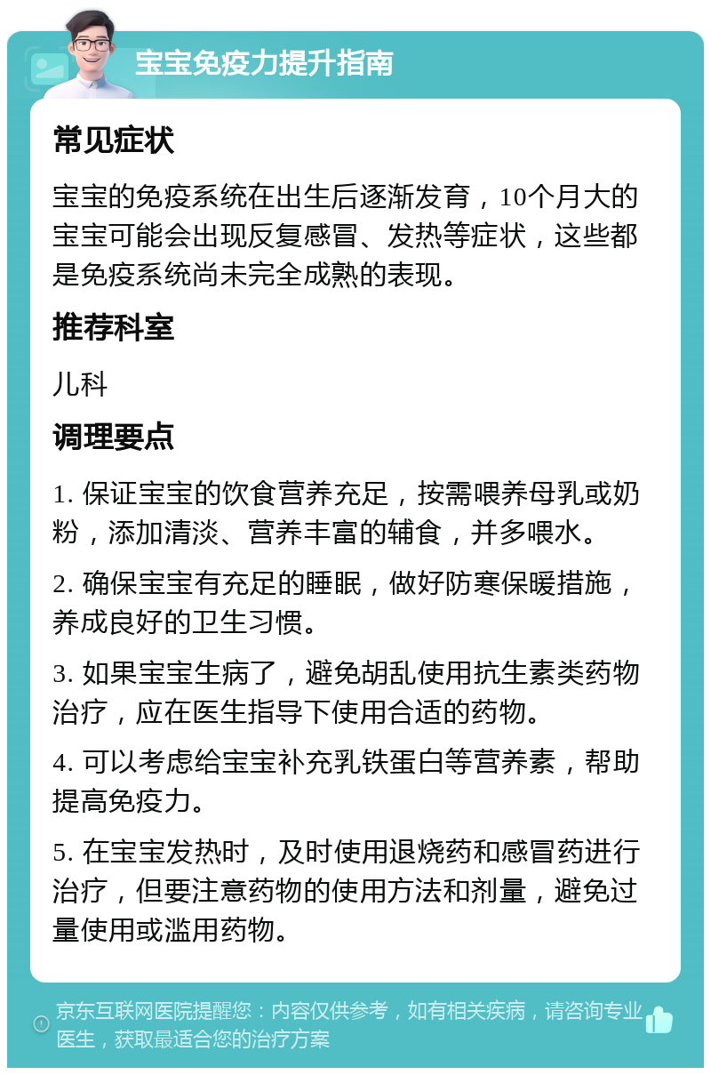 宝宝免疫力提升指南 常见症状 宝宝的免疫系统在出生后逐渐发育，10个月大的宝宝可能会出现反复感冒、发热等症状，这些都是免疫系统尚未完全成熟的表现。 推荐科室 儿科 调理要点 1. 保证宝宝的饮食营养充足，按需喂养母乳或奶粉，添加清淡、营养丰富的辅食，并多喂水。 2. 确保宝宝有充足的睡眠，做好防寒保暖措施，养成良好的卫生习惯。 3. 如果宝宝生病了，避免胡乱使用抗生素类药物治疗，应在医生指导下使用合适的药物。 4. 可以考虑给宝宝补充乳铁蛋白等营养素，帮助提高免疫力。 5. 在宝宝发热时，及时使用退烧药和感冒药进行治疗，但要注意药物的使用方法和剂量，避免过量使用或滥用药物。