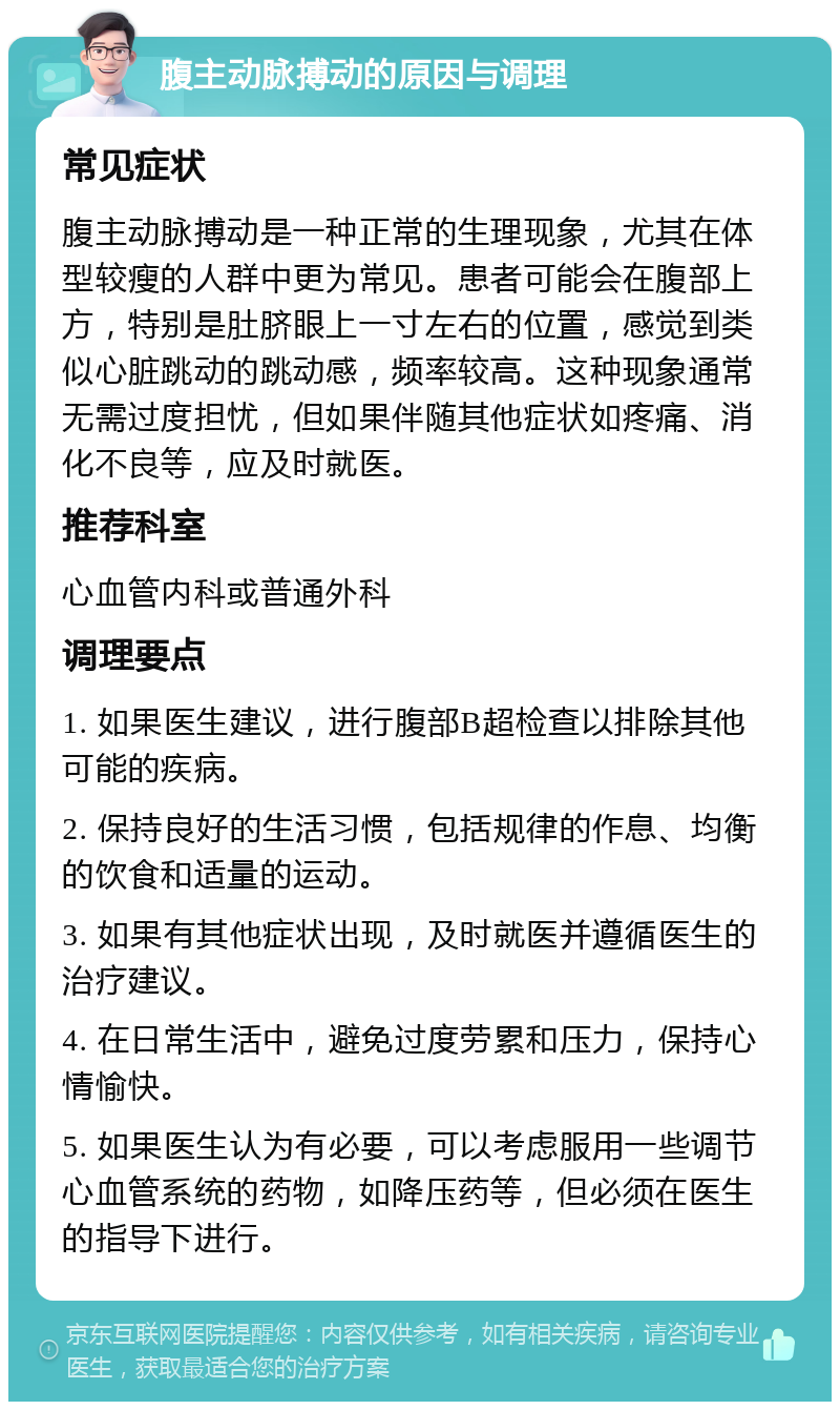 腹主动脉搏动的原因与调理 常见症状 腹主动脉搏动是一种正常的生理现象，尤其在体型较瘦的人群中更为常见。患者可能会在腹部上方，特别是肚脐眼上一寸左右的位置，感觉到类似心脏跳动的跳动感，频率较高。这种现象通常无需过度担忧，但如果伴随其他症状如疼痛、消化不良等，应及时就医。 推荐科室 心血管内科或普通外科 调理要点 1. 如果医生建议，进行腹部B超检查以排除其他可能的疾病。 2. 保持良好的生活习惯，包括规律的作息、均衡的饮食和适量的运动。 3. 如果有其他症状出现，及时就医并遵循医生的治疗建议。 4. 在日常生活中，避免过度劳累和压力，保持心情愉快。 5. 如果医生认为有必要，可以考虑服用一些调节心血管系统的药物，如降压药等，但必须在医生的指导下进行。