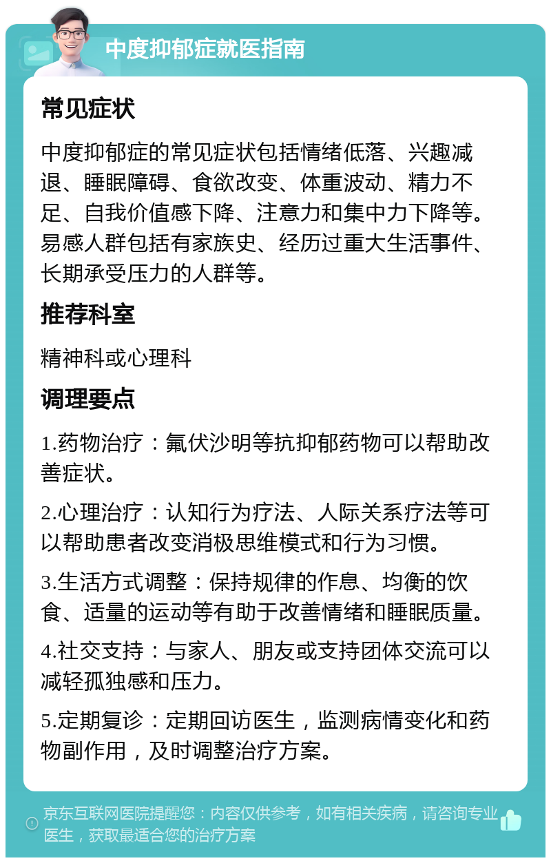 中度抑郁症就医指南 常见症状 中度抑郁症的常见症状包括情绪低落、兴趣减退、睡眠障碍、食欲改变、体重波动、精力不足、自我价值感下降、注意力和集中力下降等。易感人群包括有家族史、经历过重大生活事件、长期承受压力的人群等。 推荐科室 精神科或心理科 调理要点 1.药物治疗：氟伏沙明等抗抑郁药物可以帮助改善症状。 2.心理治疗：认知行为疗法、人际关系疗法等可以帮助患者改变消极思维模式和行为习惯。 3.生活方式调整：保持规律的作息、均衡的饮食、适量的运动等有助于改善情绪和睡眠质量。 4.社交支持：与家人、朋友或支持团体交流可以减轻孤独感和压力。 5.定期复诊：定期回访医生，监测病情变化和药物副作用，及时调整治疗方案。