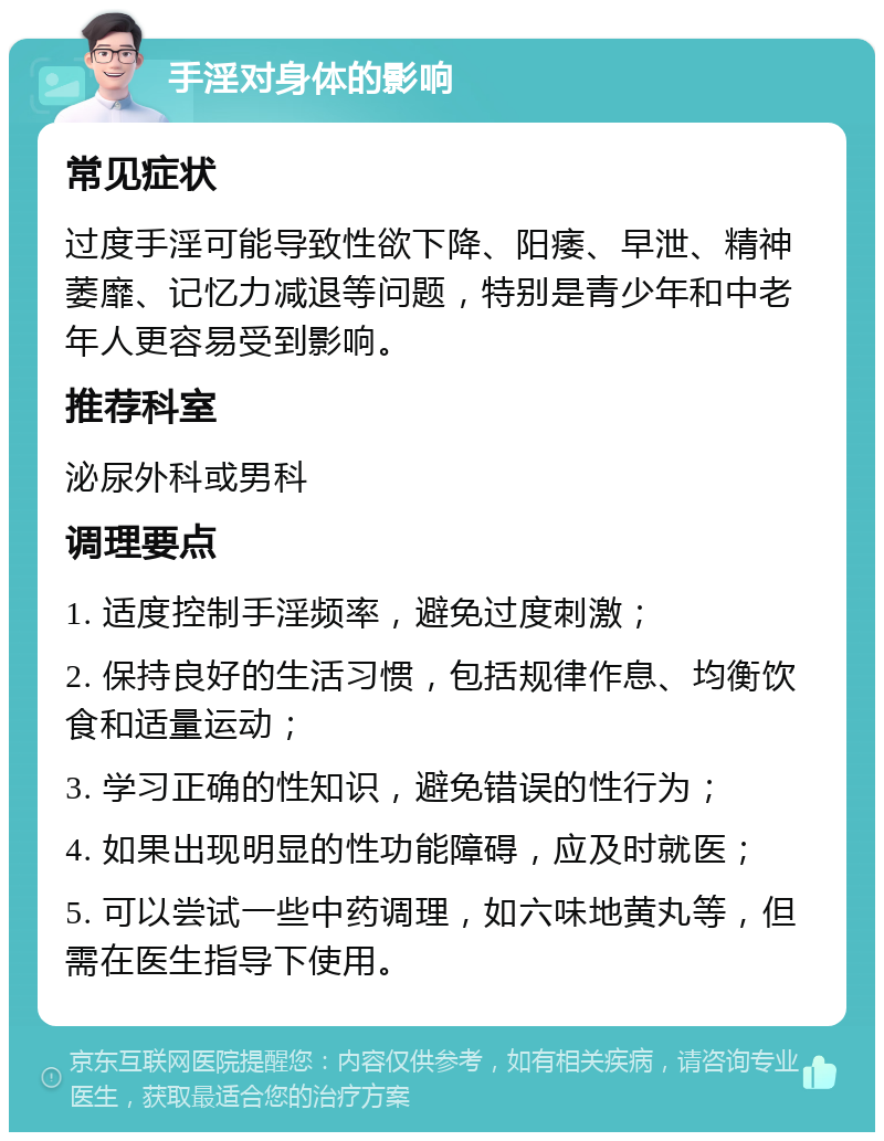 手淫对身体的影响 常见症状 过度手淫可能导致性欲下降、阳痿、早泄、精神萎靡、记忆力减退等问题，特别是青少年和中老年人更容易受到影响。 推荐科室 泌尿外科或男科 调理要点 1. 适度控制手淫频率，避免过度刺激； 2. 保持良好的生活习惯，包括规律作息、均衡饮食和适量运动； 3. 学习正确的性知识，避免错误的性行为； 4. 如果出现明显的性功能障碍，应及时就医； 5. 可以尝试一些中药调理，如六味地黄丸等，但需在医生指导下使用。