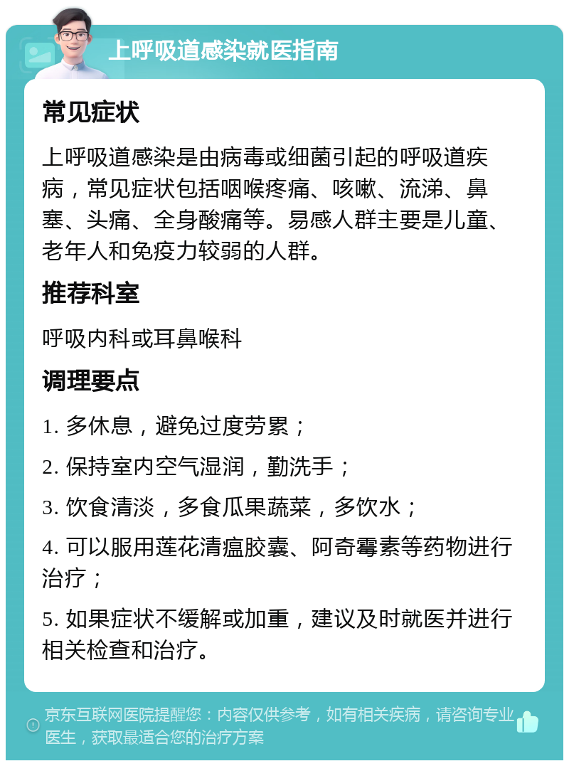 上呼吸道感染就医指南 常见症状 上呼吸道感染是由病毒或细菌引起的呼吸道疾病，常见症状包括咽喉疼痛、咳嗽、流涕、鼻塞、头痛、全身酸痛等。易感人群主要是儿童、老年人和免疫力较弱的人群。 推荐科室 呼吸内科或耳鼻喉科 调理要点 1. 多休息，避免过度劳累； 2. 保持室内空气湿润，勤洗手； 3. 饮食清淡，多食瓜果蔬菜，多饮水； 4. 可以服用莲花清瘟胶囊、阿奇霉素等药物进行治疗； 5. 如果症状不缓解或加重，建议及时就医并进行相关检查和治疗。