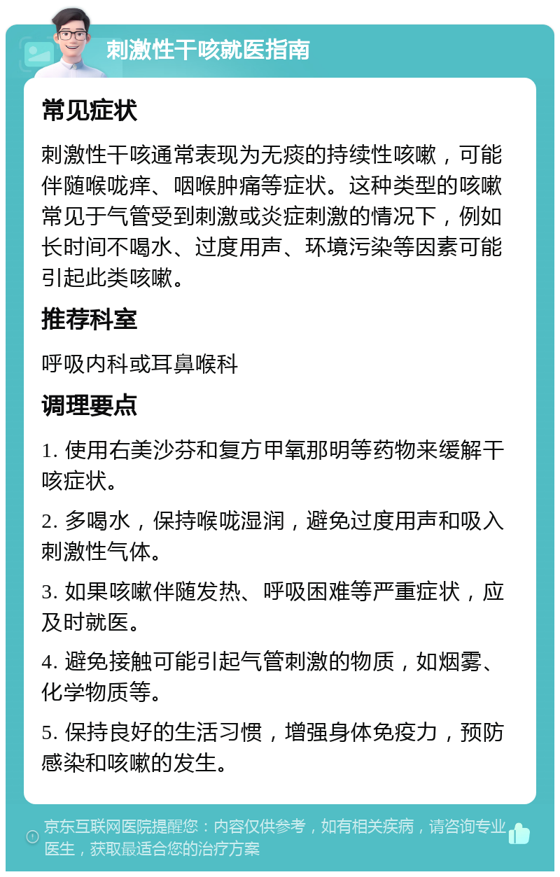 刺激性干咳就医指南 常见症状 刺激性干咳通常表现为无痰的持续性咳嗽，可能伴随喉咙痒、咽喉肿痛等症状。这种类型的咳嗽常见于气管受到刺激或炎症刺激的情况下，例如长时间不喝水、过度用声、环境污染等因素可能引起此类咳嗽。 推荐科室 呼吸内科或耳鼻喉科 调理要点 1. 使用右美沙芬和复方甲氧那明等药物来缓解干咳症状。 2. 多喝水，保持喉咙湿润，避免过度用声和吸入刺激性气体。 3. 如果咳嗽伴随发热、呼吸困难等严重症状，应及时就医。 4. 避免接触可能引起气管刺激的物质，如烟雾、化学物质等。 5. 保持良好的生活习惯，增强身体免疫力，预防感染和咳嗽的发生。