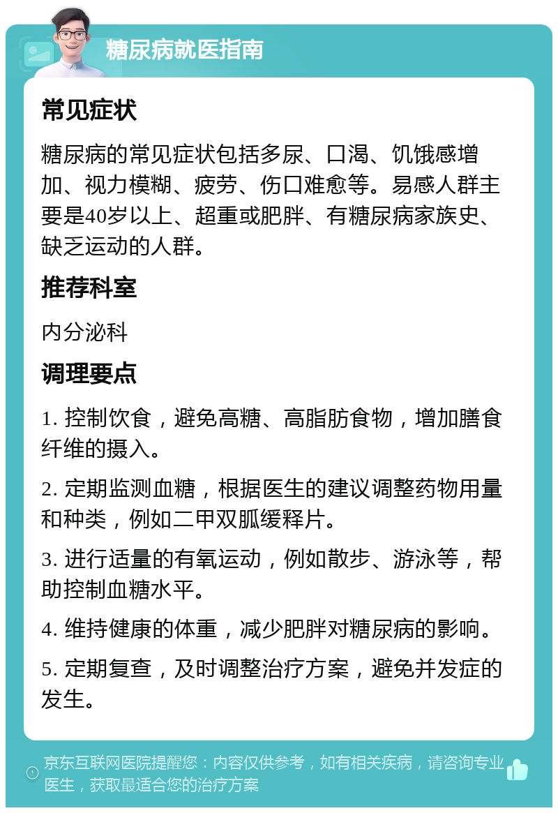 糖尿病就医指南 常见症状 糖尿病的常见症状包括多尿、口渴、饥饿感增加、视力模糊、疲劳、伤口难愈等。易感人群主要是40岁以上、超重或肥胖、有糖尿病家族史、缺乏运动的人群。 推荐科室 内分泌科 调理要点 1. 控制饮食，避免高糖、高脂肪食物，增加膳食纤维的摄入。 2. 定期监测血糖，根据医生的建议调整药物用量和种类，例如二甲双胍缓释片。 3. 进行适量的有氧运动，例如散步、游泳等，帮助控制血糖水平。 4. 维持健康的体重，减少肥胖对糖尿病的影响。 5. 定期复查，及时调整治疗方案，避免并发症的发生。