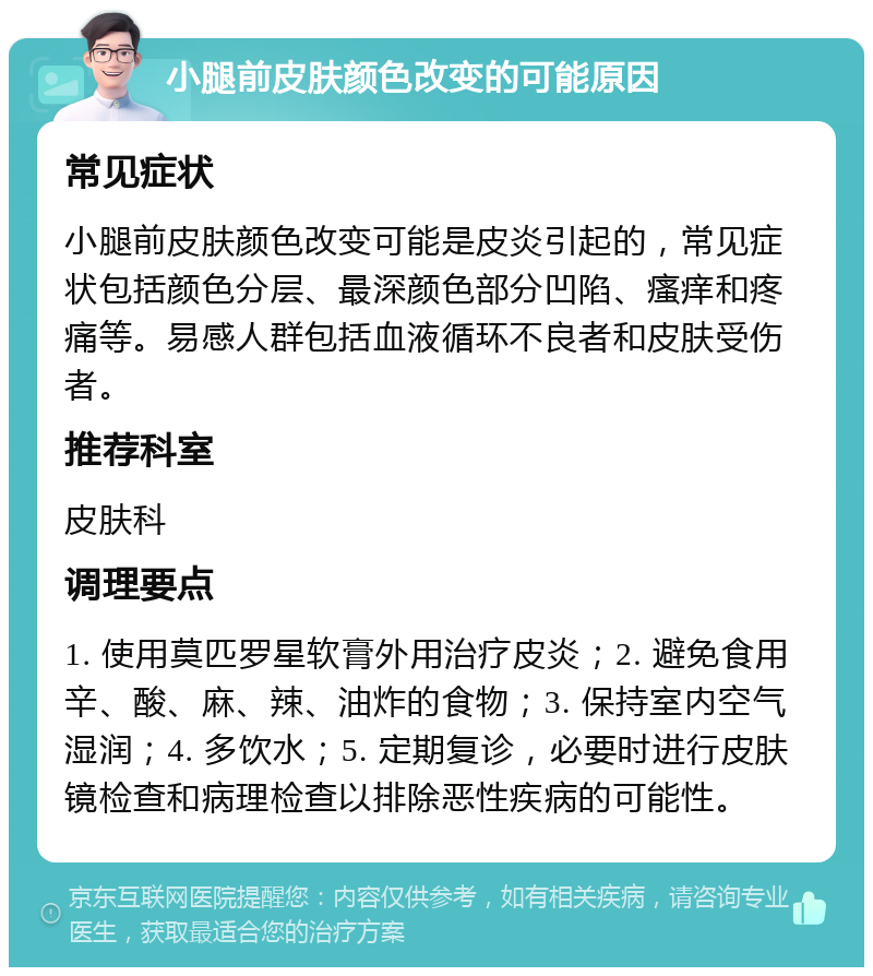 小腿前皮肤颜色改变的可能原因 常见症状 小腿前皮肤颜色改变可能是皮炎引起的，常见症状包括颜色分层、最深颜色部分凹陷、瘙痒和疼痛等。易感人群包括血液循环不良者和皮肤受伤者。 推荐科室 皮肤科 调理要点 1. 使用莫匹罗星软膏外用治疗皮炎；2. 避免食用辛、酸、麻、辣、油炸的食物；3. 保持室内空气湿润；4. 多饮水；5. 定期复诊，必要时进行皮肤镜检查和病理检查以排除恶性疾病的可能性。