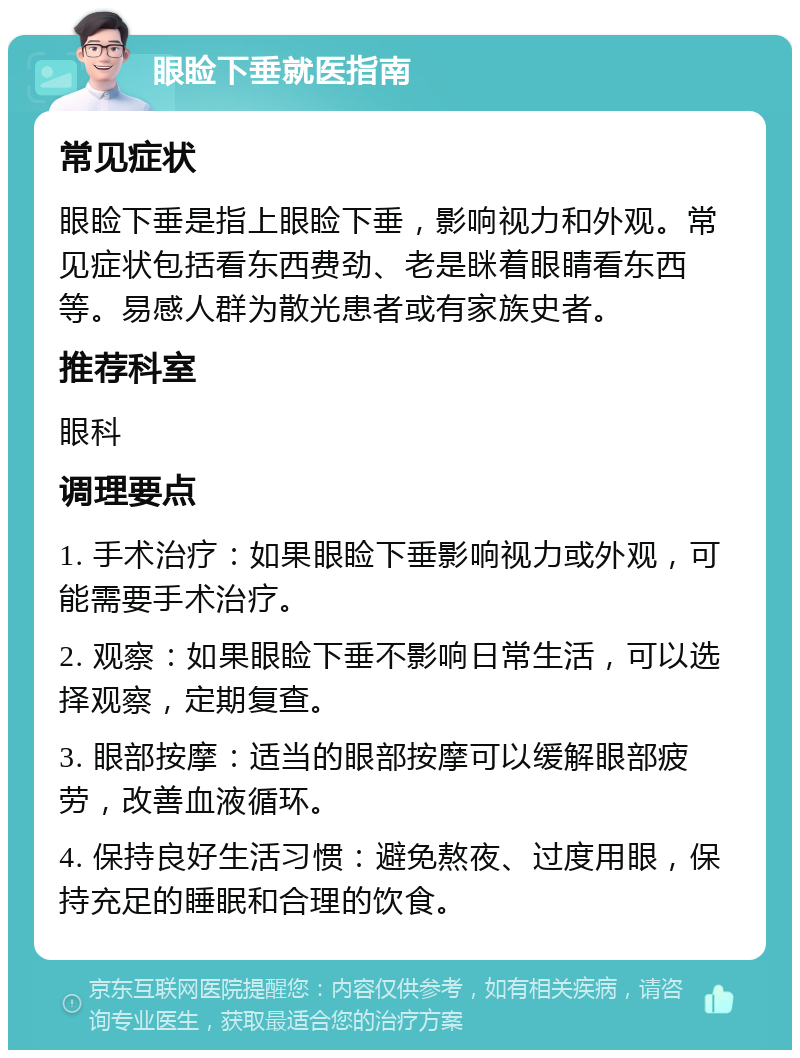 眼睑下垂就医指南 常见症状 眼睑下垂是指上眼睑下垂，影响视力和外观。常见症状包括看东西费劲、老是眯着眼睛看东西等。易感人群为散光患者或有家族史者。 推荐科室 眼科 调理要点 1. 手术治疗：如果眼睑下垂影响视力或外观，可能需要手术治疗。 2. 观察：如果眼睑下垂不影响日常生活，可以选择观察，定期复查。 3. 眼部按摩：适当的眼部按摩可以缓解眼部疲劳，改善血液循环。 4. 保持良好生活习惯：避免熬夜、过度用眼，保持充足的睡眠和合理的饮食。