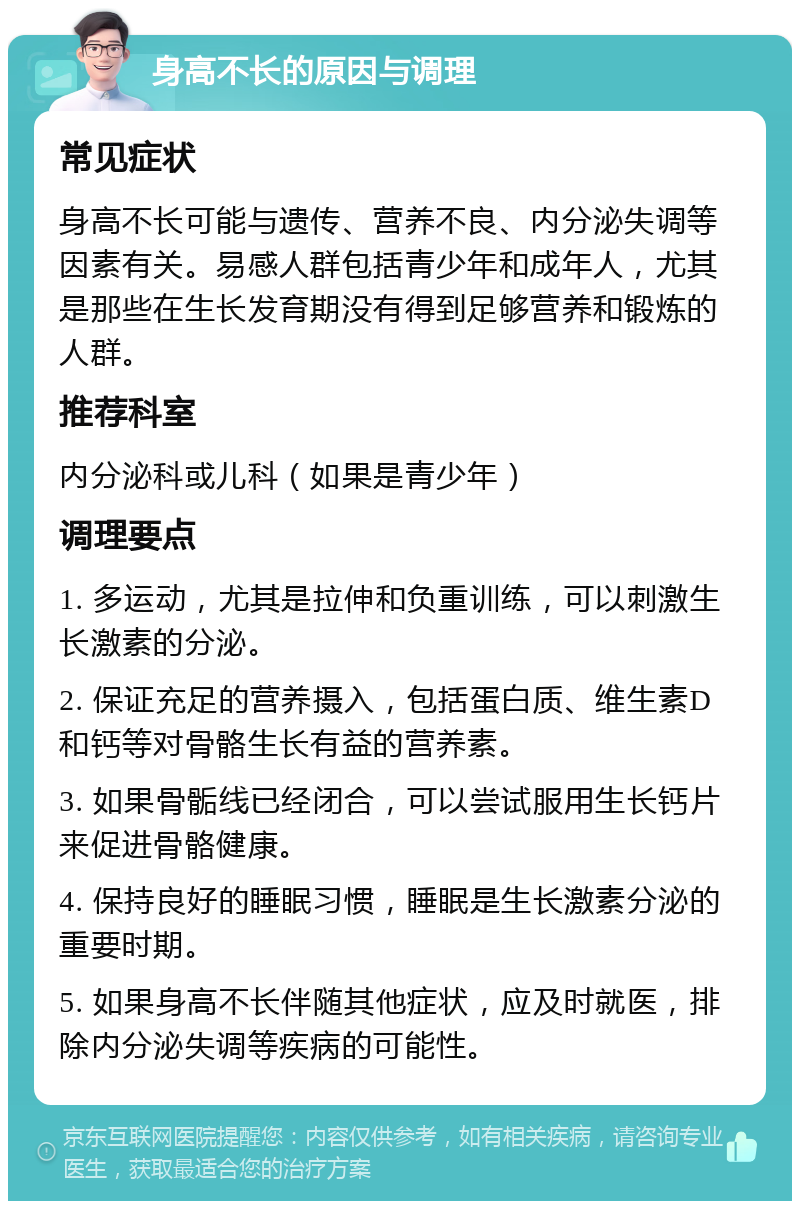 身高不长的原因与调理 常见症状 身高不长可能与遗传、营养不良、内分泌失调等因素有关。易感人群包括青少年和成年人，尤其是那些在生长发育期没有得到足够营养和锻炼的人群。 推荐科室 内分泌科或儿科（如果是青少年） 调理要点 1. 多运动，尤其是拉伸和负重训练，可以刺激生长激素的分泌。 2. 保证充足的营养摄入，包括蛋白质、维生素D和钙等对骨骼生长有益的营养素。 3. 如果骨骺线已经闭合，可以尝试服用生长钙片来促进骨骼健康。 4. 保持良好的睡眠习惯，睡眠是生长激素分泌的重要时期。 5. 如果身高不长伴随其他症状，应及时就医，排除内分泌失调等疾病的可能性。